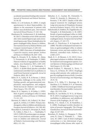 232  Pediatric Swallowing and Feeding: Assessment and Management
accidental nasoenteral feeding tube removal.
Journal of Parenteral and Enteral Nutrition,
33, 50–54.
Hakim, A. J.,  Grahame, R. (2003). A simple
questionnaire to detect hypermobility: An
adjunct to the assessment of patients with
diffuse musculoskeletal pain. International
Journal of Clinical Practice, 57, 163–166.
Hambraeus, M., Arnbjornsson, E.,  Anderberg,
M. (2013). A literature review of the outcomes
after robot-assisted laparoscopic and conven-
tional laparoscopic Nissen fundoplication for
gastro-esophageal reflux disease in children.
International Journal of Medical Robotics and
Computer Assisted Surgery, 9, 428–432.
Hassall, E. (2005) Outcomes of fundoplication:
Causes for concern, newer options. Archives
of Disease in Childhood, 90, 1047–1052.
Hegar, B., Dewanti, N. R., Kadim, M., Alatas,
S., Firmansyah, A.,  Vandenplas, Y. (2009).
Natural evolution of regurgitation in healthy
infants. Acta Paediatrica, 98(7), 1189–1193.
Hegar, B., Hutapea, E. I.,  Vandenplas, Y.
(2013). A double-blind placebo-controlled
randomized controlled trial on probiotics in
small bowel bacterial overgrowth. Jornal de
Pediatria, 89(4), 381–387.
Hehir, D. A., Easley, R. B.,  Byrnes, J. (2016).
Noncardiac challenges in the cardiac ICU:
Feeding, growth, and gastrointestinal com-
plications, anticoagulation, and analgesia.
World Journal for Pediatric and Congenital
Heart Surgery, 7(2), 199–209.
Heine, R. G., Jaquiery, A.,  Lubitz, L. (1995).
Role of gastro-oesophageal reflux in infant
irritability. Archives of Disease in Childhood,
73, 121–125.
Hermans, D., Sokal, E. M., Collard, J. M., Rom-
agnoli, R.,  Buts, J. P. (2003). Primary duo-
denogastric reflux in children and adolescents.
European Journal of Pediatrics, 162, 598–602.
Heuschkel, R., Gottrand, F., Devarajan, K., Poole,
H., Callan, J., Dias, J. A., . . . Vandenplas, Y.
(2015). ESPGAN position paper on manage-
ment of percutaneous endoscopic gastros-
tomy in children and adolescents. Journal
of Pediatric Gastroenterology and Nutrition,
60(1), 131–141.
Hölscher, A. C., Laschat, M., Choinitzki, V.,
Zwink, N., Jenetzky, E., Münsterer, O., . . .
Boemers, T. M. (2017). Quality of life after
surgical treatment for esophageal atresia:
Long-term outcome of 154 patients. European
Journal of Pediatric Surgery, 27(5), 443–448.
Holschneider, P., Dubbers, M., Engelskirchen, R.,
Trompelt, J.,  Holschneider, A. M. (2007).
Results of gastroesophageal reflux in child-
hood with particular focus on patients with
esophageal atresia. European Journal of Pedi-
atric Surgery, 17, 163–175.
Horvath, A., Dziechciarz, P.,  Szajewska, H.
(2008). The effect of thickened-feed interven-
tions on gastroesophageal reflux in infants:
Systematic review and meta-analysis of ran-
domized, controlled trials. Pediatrics, 22,
e1268–e1277.
Huoh, K. C.,  Messner, A. H. (2013). Crico-
pharyngeal achalasia in children: Indications
for treatment and management options. Cur-
rent Opinion in Otolaryngology and Head and
Neck Surgery, 21, 576–580.
Huynh-Trudeau, V., Maynard, S., Terzic, T.,
Soucy, G.,  Bouin, M. (2015). Dysphagia
among adult patients who underwent sur-
gery for esophageal atresia at birth. Canadian
Journal of Gastroenterology and Hepatology,
29, 91–94.
Hyman, P. E., Milla, P. J., Benninga, M. A.,
Davidson, G. P., Fleisher, D. F.,  Taminiau,
J. (2006). Childhood functional gastrointes-
tinal disorders: Neonate/toddler. Gastroenter-
ology, 130, 1519–1526.
Ijsselstijn, H., van Beelen, N. W. G.,  Wijnen,
M. H. (2013). Esophageal atresia: Long-term
morbidities in adolescence and adulthood.
Diseases of the Esophagus, 26, 417–421.
Kahrilas, P. J., Ghosh, S. K.,  Pandolfino, J.
E. (2008). Esophageal motility disorders in
terms of pressure topography: The Chicago
Classification. Journal of Clinical Gastroenter-
ology, 42, 627–635.
Kawahara, H., Kubota, A., Hasegawa, T., Oku­
yama, H., Ueno, T., Watanabe, T., . . . Fuku-
zawa, M. (2007). Lack of distal esophageal
contractions is a key determinant of gas-
troesophageal reflux disease after repair of
 