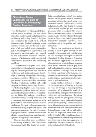 8  Pediatric Swallowing and Feeding: Assessment and Management
Clinical and Research
Updates for the Care of
Children With Swallowing/
Feeding Disorders
This third edition provides updated clini-
cal and research findings that have direct
impact on care for infants and children with
swallowing and feeding disorders. Empha-
ses continue to be placed on the critical
importance of a fund of knowledge across
multiple systems that are factors in chil-
dren of all ages and all underlying etiolo-
gies. Clinical approaches are presented and
discussed in ways that readers are expected
to find useful in the evaluation and man-
agement of infants and children with oral
sensorimotor dysfunction and swallowing
problems.
The next several chapters cover infor-
mation that provides a basis for understand-
ing the common problems associated with
swallowing and feeding disorders. Knowl-
edge of anatomy, embryology, physiology,
and pathophysiology of the upper aerodi-
gestive tract is fundamental for the under-
standing of infants and children with a wide
range of swallowing and feeding disorders.
The following chapters focus on neurode-
velopment (normal and abnormal), airway,
gastroenterology, and nutrition. These chap-
ters are followed by a chapter on oral sen-
sorimotor clinical feeding evaluation and
a chapter on instrumental assessment with
primary focus on videofluoroscopic swallow
studies and fiberoptic endoscopic examina-
tion of swallowing. Significant clinical and
research advances over the past 10 years are
highlighted in these chapters as well as the
chapter on decision making regarding man-
agement strategies and intervention.
Chapters that follow cover specific top-
ics including aspiration and saliva/secre-
tion management. The chapter on cranio-
facial anomalies has an entirely new section
focused on the genetic basis of conditions
associated with swallowing/feeding prob-
lems in infants and children with craniofa-
cial anomalies. The final chapter focuses on
children with psychologic and behavioral
problems, often accompanied by sensory
factors, as major components in their feed-
ing disorders. The importance of integrat-
ing these factors that include parent/child
relationships cannot be overstated. Func-
tional outcome is the goal for every child
and family.
Clinical case studies that are found at
the end of most chapters provide concrete
examples of teamwork with varied empha-
ses that encompass the depth and breadth
of pediatric feeding disorders. Evaluation
and treatment approaches are included
where supported by clinical experience and
the scientific literature. Medical, psychoso-
cial, and satisfaction outcomes are reported
when available. Although there are some
reports in recent years, the literature con-
tinues to be sparse in the areas of pediatric
swallowing and feeding in normal develop-
ment as well as disorders.
Strong emphasis continues to be placed
on the importance of making a diagno-
sis based on etiology of disease preceding
treatment. All professionals involved in
assessment and management of infants and
children in both medical and educational
settings must have appropriate knowledge
and training to assess and treat infants and
children with dysphagia and related condi-
tions. All decision-making, communications,
and interactions with families and other pro-
fessionals must be carried out with adher-
ence to the respective professional ethical
codes of conduct. The overall importance of
an appropriate fund of knowledge and shared
experience employing team approaches is
emphasized throughout this third edition as
in the earlier editions of this book.
 