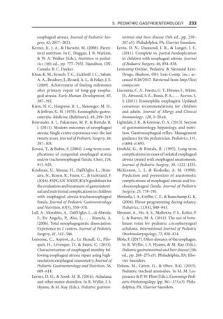 5. Pediatric Gastroenterology  233
esophageal atresia. Journal of Pediatric Sur-
gery, 42, 2017–2021.
Kerner, Jr., J. A.,  Hurwitz, M. (2008). Paren-
teral nutrition. In C. Duggan, J. B. Watkins,
 W. A. Walker (Eds.), Nutrition in pediat-
rics (4th ed., pp. 777–793). Hamilton, ON,
Canada: B. C. Decker.
Khan, K. M., Krosch, T. C., Eickhoff, J. C., Sabati,
A. A., Brudney, J., Rivard, A. L.,  Foker, J. E.
(2009). Achievement of feeding milestones
after primary repair of long-gap esopha-
geal atresia. Early Human Development, 85,
387–392.
Klein, N. C., Hargrove, R. L., Sleisenger, M. H.,
 Jeffries, G. H. (1970). Eosinophilic gastro-
enteritis. Medicine (Baltimore), 49, 299–319.
Koivusalo, A. I., Pakarinen, M. P.,  Rintala, R.
J. (2013). Modern outcomes of oesophageal
atresia: Single centre experience over the last
twenty years. Journal of Pediatric Surgery, 48,
297–303.
Kovesi, T.,  Rubin, S. (2004). Long-term com-
plications of congenital esophageal atresia
and/or tracheoesophageal fistula. Chest, 126,
915–925.
Krishnan, U., Mousa, H., Dall’Oglio, L., Hom-
aira, N., Rosen, R., Faure, C.,  Gottrand, F.
(2016). ESPGAN-NASPGHAN guidelines for
the evaluation and treatment of gastrointesti-
nal and nutritional complications in children
with esophageal atresia-tracheoesophageal
fistula. Journal of Pediatric Gastroenterology
and Nutrition, 63(5), 550–570.
Lall, A., Morabito, A., Dall’Oglio, L., di Abriola,
F., De Angelis, P., Aloi, I., . . . Bianchi, A.
(2006). Total oesophagogastric dissociation:
Experience in 2 centres. Journal of Pediatric
Surgery, 41, 342–346.
Lemoine, C., Aspirot, A., Le Henaff, G., Pilo-
quet, H., Lévesque, D.,  Faure, C. (2013).
Characterization of esophageal motility fol-
lowing esophageal atresia repair using high-
resolution esophageal manometry. Journal of
Pediatric Gastroenterology and Nutrition, 56,
609–614.
Lerner, D. G.,  Sood, M. R. (2016). Achalasia
and other motor disorders. In R. Wyllie, J. S.
Hyams,  M. Kay (Eds.), Pediatric gastroin-
testinal and liver disease (5th ed., pp. 259–
267.e5). Philadelphia, PA: Elsevier Saunders.
Levin, D. N., Diamond, I. R.,  Langer, J. C.
(2011). Complete vs. partial fundoplication
in children with esophageal atresia. Journal
of Pediatric Surgery, 46, 854–858.
Lexicomp Online, Pediatric  Neonatal Lexi-
Drugs, Hudson, OH: Lexi-Comp, Inc.; ac-
cessed 8/26/2017. Retrieved from http://lexi​
comp.com
Liacouras, C. A., Furuta, G. T., Hirano, I., Atkins,
D., Attwood, S. E., Bonis, P. A., . . . Aceves, S.
S. (2011). Eosinophilic esophagitis: Updated
consensus recommendations for children
and adults. Journal of Allergy and Clinical
Immunology, 128, 3–20.e6.
Lightdale, J. R.,  Gremse, D. A. (2013). Section
of gastroenterology, hepatology, and nutri-
tion. Gastroesophageal reflux: Management
guidance for the pediatrician. Pediatrics, 131,
e1684–e1695.
Lindahl, G.,  Rintala, R. (1995). Long-term
complications in cases of isolated esophageal
atresia treated with esophageal anastomosis.
Journal of Pediatric Surgery, 30, 1222–1223.
McKinnon, L. J.,  Kosloske, A. M. (1990).
Prediction and prevention of anastomotic
complications of esophageal atresia and tra-
cheoesophageal fistula. Journal of Pediatric
Surgery, 25, 778–781.
Mennella, J. A., Griffin, C. E.,  Beauchamp, G. K.
(2004). Flavor programming during infancy.
Pediatrics, 113(4), 840–845.
Messner, A., Ho, A. S., Malhotra, P. S., Koltai, P.
J.,  Barnes, M. A. (2011). The use of botu-
linum toxin for pediatric cricopharyngeal
achalasia. International Journal of Pediatric
Otorhinolaryngology, 75, 830–834.
Mohr, F. (2017). Other diseases of the esophagus.
In R. Wyllie, J. S. Hyams,  M. Kay (Eds.),
Pediatric gastrointestinal and liver disease (5th
ed., pp. 268–275.e3). Philadelphia, PA: Else-
vier Saunders.
Nelson, M., Green, G.,  Ohve, R.G. (2015).
Pediatric tracheal anomalies. In M. M. Les-
perance  P. W. Flint (Eds.), Cummings Pedi-
atric Otolaryngology (pp. 361–373.e3). Phila-
delphia, PA: Elsevier Saunders.
 