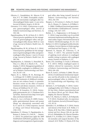 234  Pediatric Swallowing and Feeding: Assessment and Management
Oliveira, C., Zamakhshary, M., Marcon, P., 
Kim, P. C. W. (2008). Eosinophilic esopha-
gitis and intermediate esophagitis after tra-
cheoesophageal fistula repair: A case series.
Journal of Pediatric Surgery, 43, 80–84.
Orenstein, S. R. (1992). Controversies in pedi-
atric gastroesophageal reflux. Journal of
Pediatric Gastroenterology and Nutrition, 14,
338–348.
Papachrisanthou, M. M.,  Davis, R. L. (2015).
Clinical practice guidelines for the manage-
ment of gastroesophageal reflux and gas-
troesophageal reflux disease: Birth to 1 year
of age. Journal of Pediatric Health Care, 29,
558–564.
Papachrisanthou, M. M.,  Davis, R. L. (2016).
Clinical practice guidelines for the manage-
ment of gastroesophageal reflux and gastro-
esophageal reflux disease: 1 year to 18 years
of age. Journal of Pediatric Health Care, 30,
289–294.
Papadopoulou, A., Koletzko, S., Heuschkel, R.,
Dias, J. A., Allen, K. J., Murch, S. H., . . . Van-
denplas, Y. (2014). Management guidelines of
eosinophilic esophagitis in childhood. Jour-
nal of Pediatric Gastroenterology and Nutri-
tion, 58, 107–118.
Pijpers, M. A., Tabbers, M. M., Benninga, M.
A.,  Berger, M. Y. (2009). Currently recom-
mended treatments of childhood constipa-
tion are not evidence based: A systematic
literature review on the effect of laxative
treatment and dietary measures. Archives of
Disease of Childhood, 94, 117–1131.
Prussin, C.,  Gonsalves, N. (2014). Eosino-
philic gastroenteritis. In L. S. Friedman (Ed.),
UpToDate. Retrieved from http://www.upto​
date.com/home/index.html
Prussin, C., Lee, J.,  Foster, B. (2009). Eosino-
philic gastrointestinal disease and peanut
allergy are alternatively associated with
IL-5+ and IL-5(-) T(H)2 responses. Journal
of Allergy and Clinical Immunology, 124,
1326–1332.
Quitadamo, P., Urbonas, V., Papadopoulou, A.,
Roman, E., Pavkov, D. J., Orel, R., . . . Staiano,
A. (2014). Do pediatricians apply the 2009
NASPGHAN-ESPGHAN guidelines for the
diagnosis and management of gastroesopha-
geal reflux after being trained? Journal of
Pediatric Gastroenterology and Nutrition,
59(3), 356–359.
Rasquin, A., Di Lorenzo, C., Forbes, D., Guiral-
des, E., Hyams, J. S., Staiano, A.,  Walker, L.
S. (2006). Childhood functional gastrointes-
tinal disorders: Child/adolescent. Gastroen-
terology, 130, 1527–1537.
Richter, A. L., Ongkasuwan, J.,  Ocampo, E.
C. (2016). Long-term follow-up of vocal fold
movement impairment and feeding after neo-
natal cardiac surgery. International Journal of
Pediatric Otorhinolaryngology, 83, 211–214.
Richter, J. E. (2013). Esophageal motility disorder
achalasia. Current Opinion in Otolaryngology
and Head and Neck Surgery, 2, 535–542.
Rommel, N., Rayyan, M., Scheerens, C., 
Omari, T. (2017). The potential benefits
of applying recent advances in esophageal
motility testing in patients with esophageal
atresia. Frontiers in Pediatrics, 5, 137.
Rosen, J. M., Lavenbarg, T., Cocjin, J.,  Hyman,
P. E. (2013). Diffuse esophageal spasm in
children referred for manometry. Journal
of Pediatric Gastroenterology and Nutrition,
56(4), 436–438.
Rosen, R., Lord, C.,  Nurko, S. (2006). The sen-
sitivity of multichannel intraluminal imped-
ance and the pH probe in the evaluation of
gastroesophageal reflux in children. Clini-
cal Gastroenterology and Hepatology, 4(2),
167–172.
Salvatore, S.,  Vandenplas, Y. (2016). Gastro-
esophageal reflux. In R. Wyllie, J. S. Hyams, 
M. Kay (Eds.), Pediatric gastrointestinal and
liver disease (5th ed., pp. 242–258.e6). Phila-
delphia, PA: Elsevier Saunders.
Sarin, Y. K., Sharma, A., Sinha, S.,  Deshpande,
V. P. (2012). Duodenal webs: An experience
with 18 patients. Journal of Neonatal Surgery,
1(2), 20–24.
Schneider, J. G.,  Oldham, K. T. (2016). Atresia
and stenosis of the bowel. In R. Wyllie, J. S.
Hyams,  M. Kay (Eds.), Pediatric gastroin-
testinal and liver disease (5th ed., pp. 648–
653.e2). Philadelphia, PA: Elsevier Saunders.
Seifarth, F. G.,  Soldes, O. S. (2016). Congeni-
tal anomalies and surgical disorders of the
stomach. In R. Wyllie, J. S. Hyams,  M. Kay
 