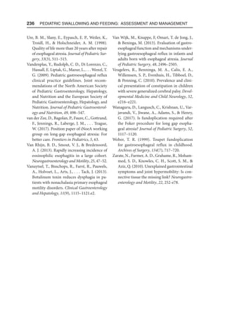 236  Pediatric Swallowing and Feeding: Assessment and Management
Ure, B. M., Slany, E., Eypasch, E. P., Weiler, K.,
Troidl, H.,  Holschneider, A. M. (1998).
Quality of life more than 20 years after repair
of esophageal atresia. Journal of Pediatric Sur-
gery, 33(3), 511–515.
Vandenplas, Y., Rudolph, C. D., Di Lorenzo, C.,
Hassall, E. Liptak, G., Mazur, L., . . . Wenzl, T.
G. (2009). Pediatric gastroesophageal reflux
clinical practice guidelines. Joint recom-
mendations of the North American Society
of Pediatric Gastroenterology, Hepatology,
and Nutrition and the European Society of
Pediatric Gastroenterology, Hepatology, and
Nutrition. Journal of Pediatric Gastroenterol-
ogy and Nutrition, 49, 498–547.
van der Zee, D., Bagolan, P., Faure, C., Gottrand,
F., Jennings, R., Laberge, J. M., . . . Teague,
W. (2017). Position paper of iNoeA working
group on long-gap esophageal atresia: For
better care. Frontiers in Pediatrics, 5, 63.
Van Rhijn, B. D., Smout, V. J.,  Bredenoord,
A. J. (2013). Rapidly increasing incidence of
eosinophilic esophagitis in a large cohort.
Neurogastroenterology and Motility, 25, 47–52.
Vanuytsel, T., Bisschops, R., Farré, R., Pauwels,
A., Holvoet, L., Arts, J., . . . Tack, J. (2013).
Botulinum toxin reduces dysphagia in pa-
tients with nonachalasia primary esophageal
motility disorders. Clinical Gastroenterology
and Hepatology, 11(9), 1115–1121.e2.
Van Wijk, M., Knuppe, F, Omari, T. de Jong, J.,
 Beninga, M. (2013). Evaluation of gastro-
esophageal function and mechanisms under-
lying gastroesophageal reflux in infants and
adults born with esophageal atresia. Journal
of Pediatric Surgery, 48, 2496–2505.
Veugelers, R., Benninga, M. A., Calis, E. A.,
Willemsen, S. P., Evenhuis, H., Tibboel, D.,
 Penning, C. (2010). Prevalence and clini-
cal presentation of constipation in children
with severe generalized cerebral palsy. Devel-
opmental Medicine and Child Neurology, 52,
e216–e221.
Wanaguru, D., Langusch, C., Krishnan, U., Var­
javandi, V., Jiwane, A., Adams, S.,  Henry,
G. (2017). Is fundoplication required after
the Foker procedure for long gap esopha-
geal atresia? Journal of Pediatric Surgery, 52,
1117–1120.
Weber, T. R. (1999). Toupet fundoplication
for gastroesophageal reflux in childhood.
Archives of Surgery, 134(7), 717–720.
Zarate, N., Farmer, A. D., Grahame, R., Moham-
med, S. D., Knowles, C. H., Scott, S. M., 
Aziz, Q. (2010). Unexplained gastrointestinal
symptoms and joint hypermobility: Is con-
nective tissue the missing link? Neurogastro-
enterology and Motility, 22, 252-e78.
 
