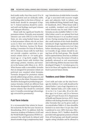 238  Pediatric Swallowing and Feeding: Assessment and Management
feed totally orally. Once they reach 32 to 34
weeks’ gestation and are medically stable,
oral feeding either in the form of breast- or
bottle-feeds should be attempted (Chap-
ter 7). Enteral nutrition should be contin-
ued until oral feedings reach goal volumes
with adequate efficiency.
Breast milk has significant benefits for
premature infants. Presently, most neonatal
intensive care units (NICUs) in the United
States are also using banked human milk
to feed premature infants who do not have
access to their own mother’s milk (Com-
mittee On Nutrition, Section On Breast-
feeding, Committee On Fetus  Newborn,
2017). However, breast milk by itself does
not provide complete nutrition to pre-
mature infants (born at 34 weeks gesta-
tional age or 2 kg birth weight). These
infants require breast milk fortifiers that
add energy, protein, vitamins, and miner-
als to the human milk (Moro et al., 2015).
When human milk is unavailable, formulas
that are designed for premature infants are
preferred over standard infant formulas.
Formulas designed for premature infants
provide added energy, protein, calcium, and
phosphorus to the infant. Premature infants
should be discharged on postdischarge pre-
mature formulas (which are different from
the formulas designed for hospitalized pre-
mature infants) that should be continued
up to 12 months corrected age (chronologic
age corrected for prematurity).
Full-Term Infants
It is recommended that infants be breast-
fed exclusively for the first year (Section on
Breastfeeding, 2012). In addition, both the
American Academy of Pediatrics (AAP) and
the World Health Organization (WHO) rec-
ommend that solid foods be delayed until
about6monthsofage(complementaryfeed-
ing). Introduction of solids before 4 months
of age is associated with excessive weight
gain and adiposity, both in infancy and
early childhood (Weng, Redsell, Swift, Yang,
 Glazebrook, 2012). When breast milk is
not available, standard cow’s-milk-based
infant formula may be used. Other infant
formulas are also available (Table 6–1). For-
tified infant cereal is an optimal first food
for infants because it is an excellent source
of iron. During weaning from an all-liquid
diet, small amounts of new foods should be
introduced. Single-ingredient foods should
be introduced one at a time every 4 or 5 days
before introducing another new food. By 7
to 8 months of age, infants should be eat-
ing from all the food groups. This should
lead to optimal dietary diversity as children
get older. Over time, the texture of foods is
gradually advanced as oral sensorimotor
and swallowing abilities become more fully
developed (Chapter 7). As infants grow, it is
best to let them self-regulate their intake of
food to prevent future obesity.
Toddlers and Older Children
Cow’s milk and water are the ideal bever-
ages for children. Cow’s milk should not be
started before 1 year of age (Agostoni et al.,
2008). Optimal daily cow’s milk intake is
16 oz for 2 to 3 year olds; 20 oz for chil-
dren ages 4 to 8 years, and 24 oz between
the ages of 9 and 18 years (U.S. Department
of Health and Human Services, 2015). Some
children with feeding disorders may require
other formulas that can be given orally or
via enteral tubes (Table 6–2). Juice should be
limited to no more than 4 oz per day; fruit
is preferred to even 100% fruit juice (Hey-
man  Abrams, 2017). Toddlers should be
provided with appropriate portions of foods
from all food groups and should maintain
regular eating schedules and be allowed to
 