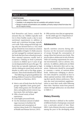 6. Pediatric Nutrition  241
Table 6–2. continued
Adult formulas
• Used for children 13 years of age
• Available in all categories that are available with pediatric formula
• Range of calorie concentrations are available; primarily ready-to-feed formulas that
do not require mixing
feed themselves and, hence, control the
amounts they eat. Toddlers typically need
two to three healthy snacks a day to meet
nutritional requirements in addition to
meals and a nutritious beverage, typically
cow’s milk. Picky eating and food jags (eat-
ing only one favored food or a very small
group of foods for every meal) are common
among toddlers (Chapter 13). Both concerns
are best managed by continual exposure to
the foods that have been refused previously;
these repeated exposures usually lead to
acceptance. Choking on food is primarily
a concern in children up to 4 years of age
(or developmental levels up to this age). The
foods that are typically implicated as high
risk for choking are round, hard, and do not
dissolve in saliva such as hot dogs, grapes,
and nuts. These foods should not be offered.
The following are general guidelines for
feeding children (Council on School Health,
 Committee on Nutrition, 2015):
n Select a mix of foods from the five food
groups: vegetables, fruits, grains (pref-
erably whole grains), low-fat milk and
dairy, and quality protein sources (e.g.,
lean meats, fish, nut butters, eggs).
n Offer a broad variety of food
experiences.
n Limit highly processed foods.
n Use the minimum amount of added
sugar necessary to facilitate the
enjoyment and consumption of
nutrient-dense foods (U.S. Department
of Health and Human Services, 2015).
n Offer portion sizes that are appropriate
for the child’s age (U.S. Department of
Health and Human Services, 2015).
Adolescents
Specific nutrition concerns during ado-
lescence are the increased consumption
of energy through the consumption of
energy-dense but nutrient-poor foods. This
practice places adolescents at risk of obesity
while not meeting requirements for essen-
tial micronutrients, such as calcium, iron,
and zinc. In addition, adolescents are likely
to indulge in alternative diets such as veg-
anism. Adolescents should be encouraged
to consume a variety of nutrient-dense
foods. Adolescents indulging in alterna-
tive diets should be counseled on how to
obtain optimal nutrition while still follow-
ing their specific dietary preferences. They
may also need micronutrient supplemen-
tation to meet their needs while following
these diets. Nutrition needs from preterm
infants through adolescence are described
in Table 6–3.
Dietary Diversity
Dietary diversity is defined as the number
of different foods or food groups consumed
over a particular period of time (Ruel,
2003). Lack of dietary diversity is a problem
among the poor in the developing world
 
