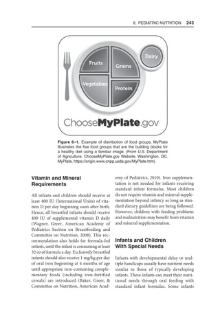 6. Pediatric Nutrition  243
Vitamin and Mineral
Requirements
All infants and children should receive at
least 400 IU (International Units) of vita-
min D per day beginning soon after birth.
Hence, all breastfed infants should receive
400 IU of supplemental vitamin D daily
(Wagner, Greer, American Academy of
Pediatrics Section on Breastfeeding and
Committee on Nutrition, 2008). This rec-
ommendation also holds for formula-fed
infants, until the infant is consuming at least
32 oz of formula a day. Exclusively breastfed
infants should also receive 1 mg/kg per day
of oral iron beginning at 4 months of age
until appropriate iron-containing comple-
mentary foods (including iron-fortified
cereals) are introduced (Baker, Greer, 
Committee on Nutrition, American Acad-
emy of Pediatrics, 2010). Iron supplemen-
tation is not needed for infants receiving
standard infant formulas. Most children
do not require vitamin and mineral supple-
mentation beyond infancy as long as stan-
dard dietary guidelines are being followed.
However, children with feeding problems
and malnutrition may benefit from vitamin
and mineral supplementation.
Infants and Children
With Special Needs
Infants with developmental delay or mul-
tiple handicaps usually have nutrient needs
similar to those of typically developing
infants. These infants can meet their nutri-
tional needs through oral feeding with
standard infant formulas. Some infants
Figure 6–1. Example of distribution of food groups. MyPlate
illustrates the five food groups that are the building blocks for
a healthy diet using a familiar image. (From U.S. Department
of Agriculture. ChooseMyPlate.gov Website. Washington, DC.
MyPlate. https://origin.www.cnpp.usda.gov/MyPlate.htm)
 