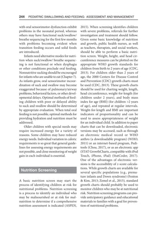244  Pediatric Swallowing and Feeding: Assessment and Management
with oral sensorimotor dysfunction exhibit
problems in the neonatal period, whereas
others may have functional suck/swallow/
breathe sequencing for the first few months
with problems becoming evident when
transition feeding occurs and solid foods
are introduced.
Infants need alternative modes for nutri-
tion when suck/swallow/ breathe sequenc-
ing is not functional or when dysphagia
or other conditions preclude oral feeding.
Nonnutritive sucking should be encouraged
for infants who are unable to eat (Chapter 7).
As infants grow, oral sensorimotor incoor-
dination of suck and swallow may become
exaggerated because of pulmonary/airway
problems, behavioral factors, or other devel-
opmental delays. Optimal methods of feed-
ing children with poor or delayed ability
to suck and swallow should be determined
by appropriate evaluation. When total oral
feeding is not possible, optimal methods for
providing hydration and nutrition must be
addressed.
Older children with special needs may
require increased energy for a variety of
reasons. Some children may have reduced
energy needs. Individual variation in caloric
requirements is so great that general guide-
lines for assessing energy requirements are
not possible, and close monitoring of weight
gain in each individual is essential.
Nutrition Screening
A basic nutrition screen may start the
process of identifying children at risk for
nutritional problems. Nutrition screening
is a process to identify an individual who
may be malnourished or at risk for mal-
nutrition to determine if a comprehensive
nutrition assessment is indicated (ASPEN,
2015). When screening identifies children
with severe problems, referrals for further
investigation and treatment should follow.
Given some basic knowledge of nutrition
and growth, public health nurses, as well
as teachers, therapists, and social workers,
should be able to perform a basic nutri-
tion screen. Weight, height, and head cir-
cumference measures can be plotted on the
appropriate WHO growth standards for
children from birth to 2 years of age (CDC,
2013). For children older than 2 years of
age, the 2000 Centers for Disease Control
and Prevention (CDC) growth charts must
be used (CDC, 2013). These growth charts
should be used for charting weight, length,
head circumference, weight-for-length (for
children under 2 years), and body mass
index for age (BMI) (for children 2 years
of age), and repeated at regular intervals.
Weight-for-length and BMI are important
indicators of proportionality and can be
used to assess appropriateness of weight
for an individual child. In addition to paper
charts that can be downloaded, electronic
versions may be accessed, such as through
an electronic medical record or WHO
anthro (a downloadable program) (WHO,
2011) or an internet-based program, Pedi-
tools (Chou, 2017), or as an electronic app
(STAT GrowthCharts, compatible with iPod
Touch, iPhone, iPad) (StatCoder, 2017).
One of the advantages of electronic ver-
sions is the accessibility of z-score calcula-
tions. While growth charts are available for
several specific populations (e.g., prema-
ture infants and Down syndrome) (Fenton
 Kim, 2013; Zemel et al., 2015), standard
growth charts should probably be used to
monitor children who may be at nutritional
risk. Nutrition screening programs can pro-
vide anticipatory guidance and educational
materials to families with a goal for preven-
tion of nutritional problems.
 