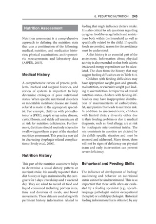 6. Pediatric Nutrition  245
Nutrition Assessment
Nutrition assessment is a comprehensive
approach to defining the nutrition state
that uses a combination of the following:
medical, nutrition, and medication histo-
ries; physical examination; anthropomet-
ric measurements; and laboratory data
(ASPEN, 2015).
Medical History
A comprehensive review of present prob-
lems, medical and surgical histories, and
review of systems is important to help
determine etiologies of poor nutritional
status. When specific nutritional disorders
or inheritable metabolic disease are found,
referral is made to the appropriate special-
ist. For example, children with phenylke-
tonuria (PKU), maple syrup urine disease,
cystic fibrosis, and sickle cell anemia are all
at risk for nutrition deficiencies. Further-
more, dietitians should routinely screen for
swallowing problems as part of the standard
nutrition assessment. This practice may aid
in decreasing dysphagia-related complica-
tions (Brody et al., 2000).
Nutrition History
This part of the nutrition assessment helps
to determine a usual dietary pattern or
nutrient intake. It is usually requested that a
diet history or log is maintained by the care-
givers for 3 days: 2 weekdays and 1 weekend
day. They are asked to record all food and
liquid consumed including portion sizes,
time and duration of meals, and bowel
movements. These data are used along with
pertinent history information related to
feeding that might influence dietary intake.
It is also critical to ask questions regarding
caregiver food/beverage beliefs and restric-
tions both within the household as well as
specifically related to the child. If specific
foods are avoided, reason for the avoidance
must be understood.
A diet history is an essential part of the
assessment. Information about physical
activity is also recorded so that both caloric
intake and energy expenditure can be calcu-
lated. The clues from the history that may
suggest feeding difficulties are in Table 6–4.
Children with feeding difficulties may
have appropriate weight gain and growth,
malnutrition, or excessive weight gain lead-
ing to overnutrition. Irrespective of overall
nutrition status, children with feeding dif-
ficulties may have inappropriate distribu-
tion of macronutrients of carbohydrate,
fat, and protein that leads to nutrition risk.
In addition to macronutrients, children
with limited dietary diversity either due
to their feeding problem or due to medical
diagnosis, such as food allergy, are at risk
for inadequate micronutrient intake. The
micronutrients in question are dictated by
the child’s specific situation and must be
assessed and addressed. Many times, there
will not be signs of deficiency on physical
exam and early intervention can prevent
severe deficiency.
Behavioral and Feeding Skills
The influence of development of feeding/
swallowing and behavior on nutritional
status cannot be underestimated. This is so
important that these skills often are evalu-
ated by a feeding specialist (e.g., speech-
language pathologist and/or occupational
therapist) or a child psychologist. Historical
feeding information that is obtained by any
 