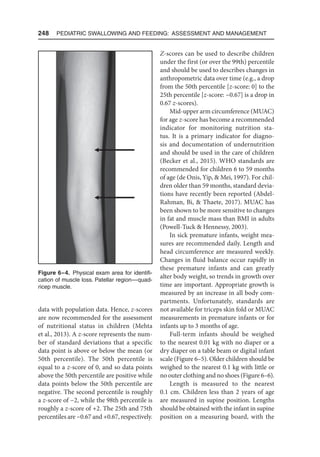 248  Pediatric Swallowing and Feeding: Assessment and Management
data with population data. Hence, z-scores
are now recommended for the assessment
of nutritional status in children (Mehta
et al., 2013). A z-score represents the num-
ber of standard deviations that a specific
data point is above or below the mean (or
50th percentile). The 50th percentile is
equal to a z-score of 0, and so data points
above the 50th percentile are positive while
data points below the 50th percentile are
negative. The second percentile is roughly
a z-score of −2, while the 98th percentile is
roughly a z-score of +2. The 25th and 75th
percentiles are −0.67 and +0.67, respectively.
Z-scores can be used to describe children
under the first (or over the 99th) percentile
and should be used to describes changes in
anthropometric data over time (e.g., a drop
from the 50th percentile [z-score: 0] to the
25th percentile [z-score: −0.67] is a drop in
0.67 z-scores).
Mid-upper arm circumference (MUAC)
for age z-score has become a recommended
indicator for monitoring nutrition sta-
tus. It is a primary indicator for diagno-
sis and documentation of undernutrition
and should be used in the care of children
(Becker et al., 2015). WHO standards are
recommended for children 6 to 59 months
of age (de Onis, Yip,  Mei, 1997). For chil-
dren older than 59 months, standard devia-
tions have recently been reported (Abdel-
Rahman, Bi,  Thaete, 2017). MUAC has
been shown to be more sensitive to changes
in fat and muscle mass than BMI in adults
(Powell-Tuck  Hennessy, 2003).
In sick premature infants, weight mea-
sures are recommended daily. Length and
head circumference are measured weekly.
Changes in fluid balance occur rapidly in
these premature infants and can greatly
alter body weight, so trends in growth over
time are important. Appropriate growth is
measured by an increase in all body com-
partments. Unfortunately, standards are
not available for triceps skin fold or MUAC
measurements in premature infants or for
infants up to 3 months of age.
Full-term infants should be weighed
to the nearest 0.01 kg with no diaper or a
dry diaper on a table beam or digital infant
scale (Figure 6–5). Older children should be
weighed to the nearest 0.1 kg with little or
no outer clothing and no shoes (Figure 6–6).
Length is measured to the nearest
0.1 cm. Children less than 2 years of age
are measured in supine position. Lengths
should be obtained with the infant in supine
position on a measuring board, with the
Figure 6–4. Physical exam area for identifi-
cation of muscle loss. Patellar region—quad-
ricep muscle.
 