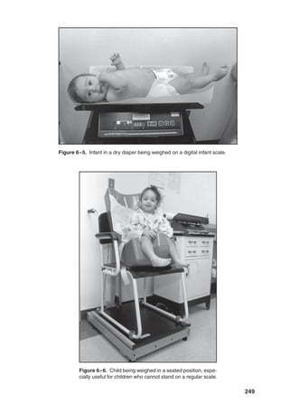 249
Figure 6–5. Infant in a dry diaper being weighed on a digital infant scale.
Figure 6–6. Child being weighed in a seated position, espe-
cially useful for children who cannot stand on a regular scale.
 