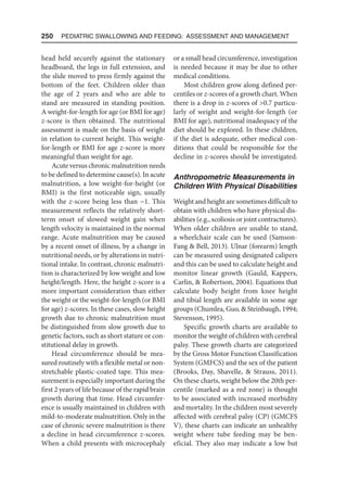 250  Pediatric Swallowing and Feeding: Assessment and Management
head held securely against the stationary
headboard, the legs in full extension, and
the slide moved to press firmly against the
bottom of the feet. Children older than
the age of 2 years and who are able to
stand are measured in standing position.
A weight-for-length for age (or BMI for age)
z-score is then obtained. The nutritional
assessment is made on the basis of weight
in relation to current height. This weight-
for-length or BMI for age z-score is more
meaningful than weight for age.
Acute versus chronic malnutrition needs
to be defined to determine cause(s). In acute
malnutrition, a low weight-for-height (or
BMI) is the first noticeable sign, usually
with the z-score being less than −1. This
measurement reflects the relatively short-
term onset of slowed weight gain when
length velocity is maintained in the normal
range. Acute malnutrition may be caused
by a recent onset of illness, by a change in
nutritional needs, or by alterations in nutri-
tional intake. In contrast, chronic malnutri-
tion is characterized by low weight and low
height/length. Here, the height z-score is a
more important consideration than either
the weight or the weight-for-length (or BMI
for age) z-scores. In these cases, slow height
growth due to chronic malnutrition must
be distinguished from slow growth due to
genetic factors, such as short stature or con-
stitutional delay in growth.
Head circumference should be mea-
sured routinely with a flexible metal or non-
stretchable plastic-coated tape. This mea-
surement is especially important during the
first 2 years of life because of the rapid brain
growth during that time. Head circumfer-
ence is usually maintained in children with
mild-to-moderate malnutrition. Only in the
case of chronic severe malnutrition is there
a decline in head circumference z-scores.
When a child presents with microcephaly
or a small head circumference, investigation
is needed because it may be due to other
medical conditions.
Most children grow along defined per-
centiles or z-scores of a growth chart. When
there is a drop in z-scores of 0.7 particu-
larly of weight and weight-for-length (or
BMI for age), nutritional inadequacy of the
diet should be explored. In these children,
if the diet is adequate, other medical con-
ditions that could be responsible for the
decline in z-scores should be investigated.
Anthropometric Measurements in
Children With Physical Disabilities
Weight and height are sometimes difficult to
obtain with children who have physical dis-
abilities (e.g., scoliosis or joint contractures).
When older children are unable to stand,
a wheelchair scale can be used (Samson-
Fang  Bell, 2013). Ulnar (forearm) length
can be measured using designated calipers
and this can be used to calculate height and
monitor linear growth (Gauld, Kappers,
Carlin,  Robertson, 2004). Equations that
calculate body height from knee height
and tibial length are available in some age
groups (Chumlea, Guo,  Steinbaugh, 1994;
Stevenson, 1995).
Specific growth charts are available to
monitor the weight of children with cerebral
palsy. These growth charts are categorized
by the Gross Motor Function Classification
System (GMFCS) and the sex of the patient
(Brooks, Day, Shavelle,  Strauss, 2011).
On these charts, weight below the 20th per-
centile (marked as a red zone) is thought
to be associated with increased morbidity
and mortality. In the children most severely
affected with cerebral palsy (CP) (GMCFS
V), these charts can indicate an unhealthy
weight where tube feeding may be ben-
eficial. They also may indicate a low but
 