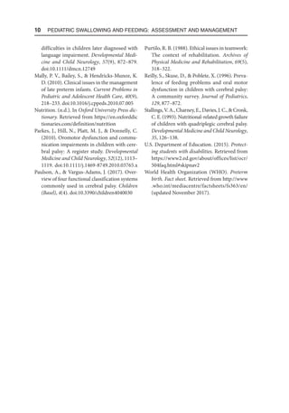 10  Pediatric Swallowing and Feeding: Assessment and Management
difficulties in children later diagnosed with
language impairment. Developmental Medi-
cine and Child Neurology, 57(9), 872–879.
doi:10.1111/dmcn.12749
Mally, P. V., Bailey, S.,  Hendricks-Munoz, K.
D. (2010). Clinical issues in the management
of late preterm infants. Current Problems in
Pediatric and Adolescent Health Care, 40(9),
218–233. doi:10.1016/j.cppeds.2010.07.005
Nutrition. (n.d.). In Oxford University Press dic-
tionary. Retrieved from https://en.oxford​
dic​
tionaries.com/definition/nutrition
Parkes, J., Hill, N., Platt, M. J.,  Donnelly, C.
(2010). Oromotor dysfunction and commu-
nication impairments in children with cere-
bral palsy: A register study. Developmental
Medicine and Child Neurology, 52(12), 1113–
1119. doi:10.1111/j.1469-8749.2010.03765.x
Paulson, A.,  Vargus-Adams, J. (2017). Over-
view of four functional classification systems
commonly used in cerebral palsy. Children
(Basel), 4(4). doi:10.3390/children4040030
Purtilo, R. B. (1988). Ethical issues in teamwork:
The context of rehabilitation. Archives of
Physical Medicine and Rehabilitation, 69(5),
318–322.
Reilly, S., Skuse, D.,  Poblete, X. (1996). Preva-
lence of feeding problems and oral motor
dysfunction in children with cerebral palsy:
A community survey. Journal of Pediatrics,
129, 877–872.
Stallings,V.A.,Charney,E.,Davies,J.C.,Cronk,
C. E. (1993). Nutritional-related growth failure
of children with quadriplegic cerebral palsy.
Developmental Medicine and Child Neurology,
35, 126–138.
U.S. Department of Education. (2015). Protect-
ing students with disabilities. Retrieved from
https://www2.ed.gov/about/offices/list/ocr/​
504faq.html#skipnav2
World Health Organization (WHO). Preterm
birth. Fact sheet. Retrieved from http://www​
.who.int/mediacentre/factsheets/fs363/en/
(updated November 2017).
 