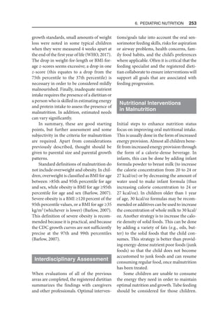 6. Pediatric Nutrition  253
growth standards, small amounts of weight
loss were noted in some typical children
when they were measured 4 weeks apart at
the end of the first year of life (WHO, 2017).
The drop in weight-for-length or BMI-for-
age z-scores seems excessive; a drop in one
z-score (this equates to a drop from the
75th percentile to the 37th percentile) is
necessary in order to be considered mildly
malnourished. Finally, inadequate nutrient
intake requires the presence of a dietitian or
a person who is skilled in estimating energy
and protein intake to assess the presence of
malnutrition. In addition, estimated needs
can vary significantly.
In summary, these are good starting
points, but further assessment and some
subjectivity in the criteria for malnutrition
are required. Apart from considerations
previously described, thought should be
given to parental size and parental growth
patterns.
Standard definitions of malnutrition do
not include overweight and obesity. In chil-
dren, overweight is classified as BMI for age
between 85th and 95th percentile for age
and sex, while obesity is BMI for age ≥95th
percentile for age and sex (Barlow, 2007).
Severe obesity is a BMI ≥120 percent of the
95th percentile values, or a BMI for age ≥35
kg/m2
(whichever is lower) (Barlow, 2007).
This definition of severe obesity is recom-
mended because it is practical, and because
the CDC growth curves are not sufficiently
precise at the 97th and 99th percentiles
(Barlow, 2007).
Interdisciplinary Assessment
When evaluations of all of the previous
areas are completed, the registered dietitian
summarizes the findings with caregivers
and other professionals. Optimal interven-
tions/goals take into account the oral sen-
sorimotor feeding skills, risks for aspiration
or airway problems, health concerns, fam-
ily food habits, and the child’s preferences
where applicable. Often it is critical that the
feeding specialist and the registered dieti-
tian collaborate to ensure interventions will
support all goals that are associated with
feeding progression.
Nutritional Interventions
in Malnutrition
Initial steps to enhance nutrition status
focus on improving oral nutritional intake.
This is usually done in the form of increased
energy provision. Almost all children bene-
fit from increased energy provision through
the form of a calorie-dense beverage. In
infants, this can be done by adding infant
formula powder to breast milk (to increase
the calorie concentration from 20 to 24 or
27 kcal/oz) or by decreasing the amount of
water used to make infant formula (thus
increasing calorie concentration to 24 or
27 kcal/oz). In children older than 1 year
of age, 30 kcal/oz formulas may be recom-
mended or additives can be used to increase
the concentration of whole milk to 30 kcal/
oz. Another strategy is to increase the calo-
rie density of solid foods. This can be done
by adding a variety of fats (e.g., oils, but-
ter) to the solid foods that the child con-
sumes. This strategy is better than provid-
ing energy-dense nutrient poor foods (junk
foods) so that the child does not become
accustomed to junk foods and can resume
consuming regular food, once malnutrition
has been treated.
Some children are unable to consume
the energy they need in order to maintain
optimal nutrition and growth. Tube feeding
should be considered for those children.
 