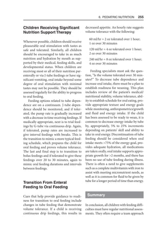 6. Pediatric Nutrition  255
Children Receiving Significant
Nutrition Support Therapy
Whenever possible, children should receive
pleasurable oral stimulation with tastes as
safe and tolerated. Similarly, all children
should be encouraged to take in as much
nutrition and hydration by mouth as sup-
ported by their medical, feeding skills, and
developmental status. When children are
receiving most or all of their nutrition par-
enterally or via J-tube feedings or have sig-
nificant vomiting, oral intake beyond some
degree of oral stimulation with minimal
tastes may not be possible. They should be
assessed regularly for the ability to progress
to oral feeding.
Feeding options related to tube depen-
dence are on a continuum. J-tube depen-
dence should be monitored, and if toler-
ated, the pump rate is gradually increased
with a decrease in time receiving feedings. If
medically appropriate, next is to trial feed-
ings by G-tube via continuous drip. Again,
if tolerated, pump rates are increased to
give interval feedings with breaks. This is
the transition to mimic a more typical feed-
ing schedule, which prepares the child for
oral feeding and proves volume tolerance.
The last and final step is to transition to
bolus feedings and if tolerated to give these
feedings over 20 to 30 minutes, again to
mimic oral feeding durations and intervals
between feedings.
Transition From Enteral
Feeding to Oral Feeding
Cues that help provide guidance to readi-
ness for transition to oral feeding include
changes in tube feeding that demonstrate
volume tolerance. If a child is receiving
continuous drip feedings, this results in
decreased appetite. An hourly rate suggests
volume tolerance with the following:
60 ml/hr = 2 oz tolerated over 1 hour;
1 oz over 30 minutes
120 ml/hr = 4 oz tolerated over 1 hour;
2 oz over 30 minutes
240 ml/hr = 8 oz tolerated over 1 hour;
4 oz over 30 minutes
Feeding specialists must ask the ques-
tion, “Is the volume tolerated over 30 min-
utes?” To decrease tube dependence and
increase oral intake, there must be a plan to
establish readiness for weaning. This plan
includes review of the patient’s medical/
nutritional stability, volume tolerance, abil-
ity to establish schedule for oral eating, pro-
vide appropriate texture and energy goals
while monitoring, anthropometrics/growth
and fluid and energy intake. If the child
has been assessed to be ready to wean, it is
common to decrease energy intake by tube
by, appropriately, 5% to 25% increments
depending on patients’ skill and ability to
take in oral energy. Discontinuation of tube
feeding should be considered when oral
intake meets 75% of the energy goal, pro-
vides adequate hydration, all medications
are taken orally, oral intake supports appro-
priate growth for 2 months, and there has
been no use of tube feeding during illness.
There is often a need to give supplements
such as a complete multivitamin with iron to
assist with meeting micronutrient needs, as
well as it is common for fluid to be given by
tube for a longer period of time than energy.
Summary
In conclusion, all children with feeding diffi-
culties must have regular nutritional assess-
ments. They often require a team approach
 