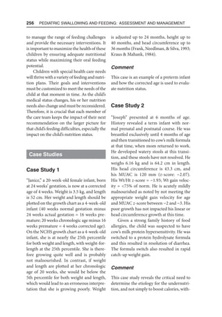 256  Pediatric Swallowing and Feeding: Assessment and Management
to manage the range of feeding challenges
and provide the necessary interventions. It
is important to maximize the health of these
children by ensuring adequate nutritional
status while maximizing their oral feeding
potential.
Children with special health care needs
will thrive with a variety of feeding and nutri-
tion plans. Their goals and interventions
must be customized to meet the needs of the
child at that moment in time. As the child’s
medical status changes, his or her nutrition
needs also change and must be reconsidered.
Therefore, it is crucial that each member of
the care team keeps the impact of their next
recommendation on the larger picture for
that child’s feeding difficulties, especially the
impact on the child’s nutrition status.
Case Studies
Case Study 1
“Janice,” a 20-week-old female infant, born
at 24 weeks’ gestation, is now at a corrected
age of 4 weeks. Weight is 3.5 kg, and length
is 52 cm. Her weight and length should be
plotted on the growth chart as a 4-week-old
infant (40 weeks normal gestation minus
24 weeks actual gestation = 16 weeks pre-
mature; 20 weeks chronologic age minus 16
weeks premature = 4 weeks corrected age).
On the NCHS growth chart as a 4-week-old
infant, she is at nearly the 25th percentile
for both weight and length, with weight-for-
length at the 25th percentile. She is there-
fore growing quite well and is probably
not malnourished. In contrast, if weight
and length are plotted at her chronologic
age of 20 weeks, she would be below the
5th percentile for both weight and length,
which would lead to an erroneous interpre-
tation that she is growing poorly. Weight
is adjusted up to 24 months, height up to
40 months, and head circumference up to
36 months (Frank, Needlman,  Silva, 1993;
Kraus  Mahank, 1984).
Comment
This case is an example of a preterm infant
and how the corrected age is used to evalu-
ate nutrition status.
Case Study 2
“Joseph” presented at 6 months of age.
History revealed a term infant with nor-
mal prenatal and postnatal course. He was
breastfed exclusively until 4 months of age
and then transitioned to cow’s milk formula
at that time, when mom returned to work.
He developed watery stools at this transi-
tion, and these stools have not resolved. He
weighs 6.16 kg and is 64.2 cm in length.
His head circumference is 43.3 cm, and
his MUAC is 120 mm (z-score: −2.07).
His Wt/Ht z-score = −1.93; Wt gain veloc-
ity = 75% of norm. He is acutely mildly
malnourished as noted by not meeting the
appropriate weight gain velocity for age
and MUAC z-score between −2 and −3. His
poor growth has not impacted his linear or
head circumference growth at this time.
Given a strong family history of food
allergies, the child was suspected to have
cow’s milk protein hypersensitivity. He was
switched to a protein hydrolysate formula
and this resulted in resolution of diarrhea.
The formula switch also resulted in rapid
catch-up weight gain.
Comment
This case study reveals the critical need to
determine the etiology for the undernutri-
tion, and not simply to boost calories, with-
 