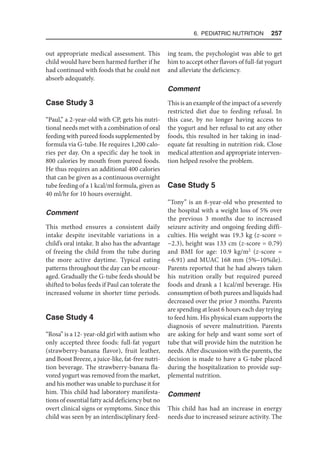 6. Pediatric Nutrition  257
out appropriate medical assessment. This
child would have been harmed further if he
had continued with foods that he could not
absorb adequately.
Case Study 3
“Paul,” a 2-year-old with CP, gets his nutri-
tional needs met with a combination of oral
feeding with pureed foods supplemented by
formula via G-tube. He requires 1,200 calo-
ries per day. On a specific day he took in
800 calories by mouth from pureed foods.
He thus requires an additional 400 calories
that can be given as a continuous overnight
tube feeding of a 1 kcal/ml formula, given as
40 ml/hr for 10 hours overnight.
Comment
This method ensures a consistent daily
intake despite inevitable variations in a
child’s oral intake. It also has the advantage
of freeing the child from the tube during
the more active daytime. Typical eating
patterns throughout the day can be encour-
aged. Gradually the G-tube feeds should be
shifted to bolus feeds if Paul can tolerate the
increased volume in shorter time periods.
Case Study 4
“Rosa” is a 12- year-old girl with autism who
only accepted three foods: full-fat yogurt
(strawberry-banana flavor), fruit leather,
and Boost Breeze, a juice-like, fat-free nutri-
tion beverage. The strawberry-banana fla-
vored yogurt was removed from the market,
and his mother was unable to purchase it for
him. This child had laboratory manifesta-
tions of essential fatty acid deficiency but no
overt clinical signs or symptoms. Since this
child was seen by an interdisciplinary feed-
ing team, the psychologist was able to get
him to accept other flavors of full-fat yogurt
and alleviate the deficiency.
Comment
This is an example of the impact of a severely
restricted diet due to feeding refusal. In
this case, by no longer having access to
the yogurt and her refusal to eat any other
foods, this resulted in her taking in inad-
equate fat resulting in nutrition risk. Close
medical attention and appropriate interven-
tion helped resolve the problem.
Case Study 5
“Tony” is an 8-year-old who presented to
the hospital with a weight loss of 5% over
the previous 3 months due to increased
seizure activity and ongoing feeding diffi-
culties. His weight was 19.3 kg (z-score =
−2.3), height was 133 cm (z-score = 0.79)
and BMI for age: 10.9 kg/m2
(z-score =
−6.91) and MUAC 168 mm (5%–10%ile).
Parents reported that he had always taken
his nutrition orally but required pureed
foods and drank a 1 kcal/ml beverage. His
consumption of both purees and liquids had
decreased over the prior 3 months. Parents
are spending at least 6 hours each day trying
to feed him. His physical exam supports the
diagnosis of severe malnutrition. Parents
are asking for help and want some sort of
tube that will provide him the nutrition he
needs. After discussion with the parents, the
decision is made to have a G-tube placed
during the hospitalization to provide sup-
plemental nutrition.
Comment
This child has had an increase in energy
needs due to increased seizure activity. The
 