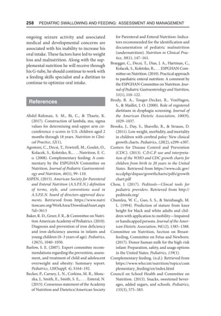 258  Pediatric Swallowing and Feeding: Assessment and Management
ongoing seizure activity and associated
medical and developmental concerns are
associated with his inability to increase his
oral intake. These factors have led to weight
loss and malnutrition. Along with the sup-
plemental nutrition he will receive through
his G-tube, he should continue to work with
a feeding skills specialist and a dietitian to
continue to optimize oral intake.
References
Abdel-Rahman, S. M., Bi, C.,  Thaete, K.
(2017). Construction of lambda, mu, sigma
values for determining mid-upper arm cir-
cumference z-scores in U.S. children aged 2
months through 18 years. Nutrition in Clini-
cal Practice, 32(1),
Agostoni, C., Decsi, T., Fewtrell, M., Goulet, O.,
Kolacek, S., Koletzko, B., . . . Nutrition, E. C.
o. (2008). Complementary feeding: A com-
mentary by the ESPGHAN Committee on
Nutrition. Journal of Pediatric Gastroenterol-
ogy and Nutrition, 46(1), 99–110.
ASPEN. (2015). American Society for Parenteral
and Enteral Nutrition (A.S.P.E.N.) definition
of terms, style, and conventions used in
A.S.P.E.N. board of directors-approved docu-
ments. Retrieved from https://www.nutri​
tioncare.org/WorkArea/DownloadAsset.aspx​
?id=3613
Baker, R. D., Greer, F. R.,  Committee on Nutri-
tion American Academy of Pediatrics. (2010).
Diagnosis and prevention of iron deficiency
and iron-deficiency anemia in infants and
young children (0–3 years of age). Pediatrics,
126(5), 1040–1050.
Barlow, S. E. (2007). Expert committee recom-
mendations regarding the prevention, assess-
ment, and treatment of child and adolescent
overweight and obesity: Summary report.
Pediatrics, 120(Suppl. 4), S164–192.
Becker, P., Carney, L. N., Corkins, M. R., Monc-
zka, J., Smith, E., Smith, S. E., . . . Enteral, N.
(2015). Consensus statement of the Academy
of Nutrition and Dietetics/American Society
for Parenteral and Enteral Nutrition: Indica-
tors recommended for the identification and
documentation of pediatric malnutrition
(undernutrition). Nutrition in Clinical Prac-
tice, 30(1), 147–161.
Braegger, C., Decsi, T., Dias, J. A., Hartman, C.,
Kolacek, S., Koletzko, B., . . . ESPGHAN Com-
mitteeonNutrition.(2010).Practicalapproach
to paediatric enteral nutrition: A comment by
the ESPGHAN Committee on Nutrition. Jour-
nal of Pediatric Gastroenterology and Nutrition,
51(1), 110–122.
Brody, R. A., Touger-Decker, R., VonHagen,
S.,  Maillet, J. O. (2000). Role of registered
dietitians in dysphagia screening. Journal of
the American Dietetic Association, 100(9),
1029–1037.
Brooks, J., Day, S., Shavelle, R.,  Strauss, D.
(2011). Low weight, morbidity, and mortality
in children with cerebral palsy: New clinical
growth charts. Pediatrics, 128(2), e299–e307.
Centers for Disease Control and Prevention
(CDC). (2013). C.D.C.P. use and interpreta-
tion of the WHO and CDC growth charts for
children from birth to 20 years in the United
States. Retrieved from https://www.cdc.gov/
nccdphp/dnpao/growthcharts/pdfs/growth​
chart.pdf
Chou, J. (2017). Peditools—Clincal tools for
pediatric providers. Retrieved from http://
peditools.org/
Chumlea, W. C., Guo, S. S.,  Steinbaugh, M.
L. (1994). Prediction of stature from knee
height for black and white adults and chil-
dren with application to mobility—Impaired
or handicapped persons. Journal of the Amer-
ican Dietetic Association, 94(12), 1385–1388.
Committee on Nutrition, Section on Breast-
feeding, Committee on Fetus and Newborn.
(2017). Donor human milk for the high-risk
infant: Preparation, safety, and usage options
in the United States. Pediatrics, 139(1).
Complementary feeding. (n.d.). Retrieved from
https://www.who.int/nutrition/topics/com​
plementary_feeding/en/index.html
Council on School Health and Committee on
Nutrition. (2015). Snacks, sweetened bever-
ages, added sugars, and schools. Pediatrics,
135(3), 575–583.
 