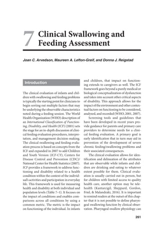 261
7Clinical Swallowing and
Feeding Assessment
Joan C. Arvedson, Maureen A. Lefton-Greif, and Donna J. Reigstad
Introduction
The clinical evaluation of infants and chil-
dren with swallowing and feeding problems
is typically the starting point for clinicians to
begin sorting out multiple factors that may
be underlying the observable characteristics
noted during a feeding session. The World
Health Organization (WHO) description of
an International Classification of Function-
ing, Disability, and Health (ICF) (2001) sets
the stage for an in-depth discussion of clini-
cal feeding evaluation procedures, interpre-
tation, and management decision-making.
The clinical swallowing and feeding evalu-
ation process is based on concepts from the
ICF and expanded in 2007 to add Children
and Youth Version (ICF-CY), Centers for
Disease Control and Prevention (CDC)/
National Center for Health Statistics (2007).
ICF provides a framework to address func-
tioning and disability related to a health
condition within the context of the individ-
ual’s activities and participation in everyday
life. This framework is used for measuring
health and disability at both individual and
population levels (Table 7–1). It focuses on
the impact of conditions and enables com-
parisons across all conditions by using a
common metric. The metric is the impact
on functioning of the individual. In infants
and children, that impact on function-
ing extends to caregivers as well. The ICF
framework goes beyond a purely medical or
biological conceptualization of dysfunction
and takes into account other critical aspects
of disability. This approach allows for the
impactoftheenvironmentandothercontex-
tual factors on functioning to be considered,
analyzed, and recorded (WHO, 2001, 2007).
Screening tools and guidelines that
have been developed in recent years pro-
vide guidance for parents and primary care
providers to determine needs for a clini-
cal feeding evaluation. A primary goal is
early identification that in turn may aid in
prevention of the development of severe
chronic feeding/swallowing problems and
their associated consequences.
The clinical evaluation allows for iden-
tification and delineation of the attributes
that are observable while infants and chil-
dren are drinking and eating to whatever
extent possible for them. Clinical evalu-
ation is usually carried out in person, but
for children with limited access to quality
health care, another option may be tele-
health (Kantarcigil, Sheppard, Gordon,
Friel,  Malandraki, 2016). It is important
to remind readers at the outset of this chap-
ter that it is not possible to define pharyn-
geal swallowing function by clinical obser-
vation. Pharyngeal swallow physiology can
 