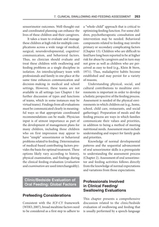 7. Clinical Swallowing and Feeding Assessment  263
sensorimotor outcomes. Well-thought-out
and coordinated planning can enhance the
lives of these children and their caregivers.
It takes a team to evaluate and manage
these children at high risk for multiple com-
plications across a wide range of medical,
surgical, neurodevelopmental, cognitive/
communication, and behavioral factors.
Thus, no clinician should evaluate and
treat these children with swallowing and
feeding problems as a single discipline in
isolation. An interdisciplinary team with
professionals and family in one place at the
same time enhances communication and
decision-making in medical and school
settings. However, these teams are not
available in all settings (see Chapter 1 for
further discussion of types and functions
of teams, which in some instances may be
virtual teams). Findings from all evaluations
must be communicated clearly in meaning-
ful ways so that appropriate coordinated
recommendations can be made. Physician
input is of utmost importance as part of
the development of management plans for
many children, including those children
who on first impression may appear to
have “simple” sensorimotor or behavioral
problems related to feeding. Determination
of medical-based contributing factors pro-
vides the basis for optimal treatment. These
options likely vary according to history,
physical examination, and findings during
the clinical feeding evaluation (evaluation
and examination are used interchangeably).
Clinic/Bedside Evaluation of
Oral Feeding: Global Factors
Prefeeding Considerations
Consistent with the ICF-CY framework
(WHO, 2007), broad mealtime factors need
to be considered as a first step to adhere to
a “whole-child” approach that is critical to
optimizing feeding function. For some chil-
dren, psychotherapeutic consultation and
intervention may be needed. Behavioral
components related to feeding may involve
primary or secondary complicating factors
(Chapter 13). Children who are difficult to
feed have long been reported to be at higher
risk for abuse by caregivers and in turn may
not grow as well as children who are per-
ceived as easy to feed (e.g., Klein  Stern,
1971). Thus, maladaptive habits become
established and may persist for a variety
of reasons.
Understanding physical, social, and
cultural contributions to mealtime envi-
ronments is important in order to develop
a holistic perspective of the feeding process.
Assessment is needed of the physical envi-
ronments in which children eat (e.g., home,
school, child care, restaurants, and social
gatherings). Preparation of meals and the
feeding process are ways in which families
communicate their values and priorities,
in addition to being a method of meeting
nutritional needs. Assessment must include
understanding and respect for family goals
and priorities.
Knowledge of normal developmental
patterns and the sequential advancement
of oral sensorimotor skills is a prerequisite
to understanding the assessment process
(Chapter 2). Assessment of oral sensorimo-
tor and feeding activities follows directly
from the knowledge of normal expectations
and variations from those expectations.
Professionals Involved
in Clinical Feeding/
Swallowing Evaluations
This chapter presents a comprehensive
discussion related to the clinic/bedside
evaluation of swallowing and feeding that
is usually performed by a speech-language
 