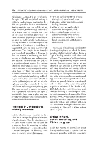 264  Pediatric Swallowing and Feeding: Assessment and Management
pathologist (SLP) and/or an occupational
therapist (OT) with specialized training in
pediatric swallowing and feeding disorders.
The background of the oral sensorimotor/
feeding specialist may vary in different set-
tings. However, the knowledge and skills of
each person must be extensive and cover
all the areas mentioned previously. The
risks for serious physiologic consequences
are great for children with swallowing and
feeding disorders if accurate diagnoses are
not made or if treatment is carried out in
fragmented ways or with inappropriate
techniques. This chapter is not intended
as a procedural manual but is designed to
describe aspects of swallowing and feed-
ing that need to be observed and evaluated.
The neonatal intensive care unit (NICU)
is a specialized environment that requires
additional knowledge and skills for profes-
sionals involved in advancing oral feeding
with these very high-risk infants. Just as
in other environments with children who
exhibit multifactorial swallowing and feed-
ing disorders, these evaluations should be
conducted in conjunction with an interdis-
ciplinary team of professionals who have the
child’s total well-being as the primary goal.
The team approach is stressed throughout
this chapter with realizations that types of
teams differ from place to place and may
even be virtual teams who communicate via
interactive distance mechanisms.
Principles of Clinic/Bedside
Feeding Evaluation
Initial evaluations may be carried out by a
clinician in a single discipline or by a team
of professionals. What do clinicians need
to know when infants and children are
brought to them for screening or evalua-
tion of oral feeding? The underlying best
evidence encompasses the following critical
areas of extensive knowledge needed:
n “typical” development from prenatal
through early months and years,
n etiologies underlying swallowing and
feeding disorders,
n differences between delayed and
disordered development, and
n interrelationships of systems (e.g.,
cardiopulmonary, upper airway,
gastrointestinal, neurologic, cranio-
facial, sensorimotor, and behavioral
interactions).
Knowledge of neurologic sensorimotor
learning principles forms a basis for inter-
pretation of observations/findings during a
“typical” feeding situation for all infants and
children. The process of skill acquisition
for advancing oral feeding appears related
to motor learning approaches per review
of school-aged children (Sheppard, 2008)
and likely for infants and young children
as well. Sheppard noted that deficiencies in
swallowing and feeding may encompass eat-
ing, saliva control, swallowing during oral
hygiene, and swallowing medications. Cli-
nicians are reminded that increases in oral
skills tend to correlate closely with global
acquisition of motor skills (Benfer et al.,
2013; Telles  Macedo, 2008). A basic tenet
of motor learning is the concept of train-
ing to the task as directly as possible (Klein
 Jones, 2008). Principles for habilitation/
rehabilitation after brain damage appear
salient for infants and children, although
data are limited. Neuroprotection and neu-
roplasticity are discussed in a later section
of this chapter.
Critical Thinking,
Clinical Reasoning, and
Clinical Judgment
Given the paucity of information about
feeding/swallowing development and its
disorders, providing evidence-based care
 