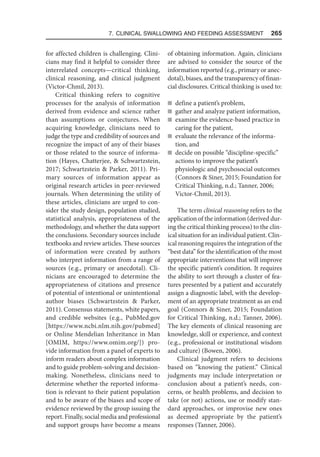 7. Clinical Swallowing and Feeding Assessment  265
for affected children is challenging. Clini-
cians may find it helpful to consider three
interrelated concepts—critical thinking,
clinical reasoning, and clinical judgment
(Victor-Chmil, 2013).
Critical thinking refers to cognitive
processes for the analysis of information
derived from evidence and science rather
than assumptions or conjectures. When
acquiring knowledge, clinicians need to
judge the type and credibility of sources and
recognize the impact of any of their biases
or those related to the source of informa-
tion (Hayes, Chatterjee,  Schwartzstein,
2017; Schwartzstein  Parker, 2011). Pri-
mary sources of information appear as
original research articles in peer-reviewed
journals. When determining the utility of
these articles, clinicians are urged to con-
sider the study design, population studied,
statistical analysis, appropriateness of the
methodology, and whether the data support
the conclusions. Secondary sources include
textbooks and review articles. These sources
of information were created by authors
who interpret information from a range of
sources (e.g., primary or anecdotal). Cli-
nicians are encouraged to determine the
appropriateness of citations and presence
of potential of intentional or unintentional
author biases (Schwartzstein  Parker,
2011). Consensus statements, white papers,
and credible websites (e.g., PubMed.gov
[https://www.ncbi.nlm.nih.gov/pubmed]
or Online Mendelian Inheritance in Man
[OMIM, https://www.omim.org/]) pro-
vide information from a panel of experts to
inform readers about complex information
and to guide problem-solving and decision-
making. Nonetheless, clinicians need to
determine whether the reported informa-
tion is relevant to their patient population
and to be aware of the biases and scope of
evidence reviewed by the group issuing the
report. Finally, social media and professional
and support groups have become a means
of obtaining information. Again, clinicians
are advised to consider the source of the
information reported (e.g., primary or anec-
dotal), biases, and the transparency of finan-
cial disclosures. Critical thinking is used to:
n define a patient’s problem,
n gather and analyze patient information,
n examine the evidence-based practice in
caring for the patient,
n evaluate the relevance of the informa-
tion, and
n decide on possible “discipline-specific”
actions to improve the patient’s
physiologic and psychosocial outcomes
(Connors  Siner, 2015; Foundation for
Critical Thinking, n.d.; Tanner, 2006;
Victor-Chmil, 2013).
The term clinical reasoning refers to the
application of the information (derived dur-
ing the critical thinking process) to the clin-
ical situation for an individual patient. Clin-
ical reasoning requires the integration of the
“best data” for the identification of the most
appropriate interventions that will improve
the specific patient’s condition. It requires
the ability to sort through a cluster of fea-
tures presented by a patient and accurately
assign a diagnostic label, with the develop-
ment of an appropriate treatment as an end
goal (Connors  Siner, 2015; Foundation
for Critical Thinking, n.d.; Tanner, 2006).
The key elements of clinical reasoning are
knowledge, skill or experience, and context
(e.g., professional or institutional wisdom
and culture) (Bowen, 2006).
Clinical judgment refers to decisions
based on “knowing the patient.” Clinical
judgments may include interpretation or
conclusion about a patient’s needs, con-
cerns, or health problems, and decision to
take (or not) actions, use or modify stan-
dard approaches, or improvise new ones
as deemed appropriate by the patient’s
responses (Tanner, 2006).
 