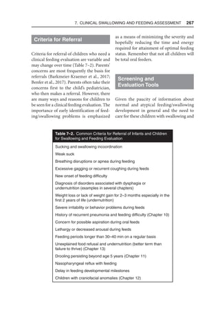 7. Clinical Swallowing and Feeding Assessment  267
Criteria for Referral
Criteria for referral of children who need a
clinical feeding evaluation are variable and
may change over time (Table 7–2). Parents’
concerns are most frequently the basis for
referrals (Barkmeier-Kraemer et al., 2017;
Benfer et al., 2017). Parents often take their
concerns first to the child’s pediatrician,
who then makes a referral. However, there
are many ways and reasons for children to
be seen for a clinical feeding evaluation. The
importance of early identification of feed-
ing/swallowing problems is emphasized
as a means of minimizing the severity and
hopefully reducing the time and energy
required for attainment of optimal feeding
status. Remember that not all children will
be total oral feeders.
Screening and
Evaluation Tools
Given the paucity of information about
normal and atypical feeding/swallowing
development in general and the need to
care for these children with swallowing and
Table 7–2. Common Criteria for Referral of Infants and Children
for Swallowing and Feeding Evaluation
Sucking and swallowing incoordination
Weak suck
Breathing disruptions or apnea during feeding
Excessive gagging or recurrent coughing during feeds
New onset of feeding difficulty
Diagnosis of disorders associated with dysphagia or
undernutrition (examples in several chapters)
Weight loss or lack of weight gain for 2–3 months especially in the
first 2 years of life (undernutrition)
Severe irritability or behavior problems during feeds
History of recurrent pneumonia and feeding difficulty (Chapter 10)
Concern for possible aspiration during oral feeds
Lethargy or decreased arousal during feeds
Feeding periods longer than 30–40 min on a regular basis
Unexplained food refusal and undernutrition (better term than
failure to thrive) (Chapter 13)
Drooling persisting beyond age 5 years (Chapter 11)
Nasopharyngeal reflux with feeding
Delay in feeding developmental milestones
Children with craniofacial anomalies (Chapter 12)
 