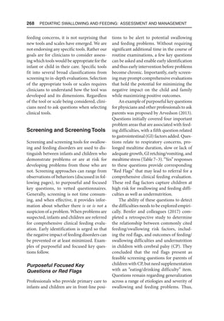268  Pediatric Swallowing and Feeding: Assessment and Management
feeding concerns, it is not surprising that
new tools and scales have emerged. We are
not endorsing any specific tools. Rather our
goals are for clinicians to consider assess-
ing which tools would be appropriate for the
infant or child in their care. Specific tools
fit into several broad classifications from
screening to in-depth evaluations. Selection
of the appropriate tools or scales requires
clinicians to understand how the tool was
developed and its dimensions. Regardless
of the tool or scale being considered, clini-
cians need to ask questions when selecting
clinical tools.
Screening and Screening Tools
Screening and screening tools for swallow-
ing and feeding disorders are used to dis-
tinguish between infants and children who
demonstrate problems or are at risk for
developing problems from those who are
not. Screening approaches can range from
observations of behaviors (discussed in fol-
lowing pages), to purposeful and focused
key questions, to vetted questionnaires.
Generally, screening is not time consum-
ing, and when effective, it provides infor-
mation about whether there is or is not a
suspicion of a problem. When problems are
suspected, infants and children are referred
for comprehensive clinical feeding evalu-
ation. Early identification is urged so that
the negative impact of feeding disorders can
be prevented or at least minimized. Exam-
ples of purposeful and focused key ques-
tions follow.
Purposeful Focused Key
Questions or Red Flags
Professionals who provide primary care to
infants and children are in front-line posi-
tions to be alert to potential swallowing
and feeding problems. Without requiring
significant additional time in the course of
routine examinations, a few key questions
can be asked and enable early identification
and thus early intervention before problems
become chronic. Importantly, early screen-
ing may prompt comprehensive evaluations
that hold the potential for minimizing the
negative impact on the child and family
while maximizing positive outcomes.
An example of purposeful key questions
for physicians and other professionals to ask
parents was proposed by Arvedson (2013).
Questions initially covered four important
problem areas that are associated with feed-
ing difficulties, with a fifth question related
to gastrointestinal (GI) factors added. Ques-
tions relate to respiratory concerns, pro-
longed mealtime duration, slow or lack of
adequate growth, GI retching/vomiting, and
mealtime stress (Table 7–3). “Yes” responses
to these questions provide corresponding
“Red Flags” that may lead to referral for a
comprehensive clinical feeding evaluation.
These red flag factors capture children at
high risk for swallowing and feeding diffi-
culties as well as undernutrition.
The ability of these questions to detect
the difficulties needs to be explored empiri-
cally. Benfer and colleagues (2017) com-
pleted a retrospective study to determine
the relationship between commonly cited
feeding/swallowing risk factors, includ-
ing the red flags, and outcomes of feeding/
swallowing difficulties and undernutrition
in children with cerebral palsy (CP). They
concluded that the red flags present as
feasible screening questions for parents of
children with CP, but need supplementation
with an “eating/drinking difficulty” item.
Questions remain regarding generalization
across a range of etiologies and severity of
swallowing and feeding problems. Thus,
 