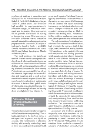 270  Pediatric Swallowing and Feeding: Assessment and Management
psychometric evidence is inconsistent and
inadequate for the evaluative tools (Barton,
Bickell,  Fucile, 2017; Heckathorn, Speyer,
Taylor,  Cordier, 2016). These tools have
high variability in target populations, in
assessment designs, in domains of assess-
ment, and in scoring. Many assessments
do not provide instructions for scoring
or interpreting scores. Most assessments
need to be used with caution, and further
research is needed to evaluate psychometric
properties of the assessments. Examples of
tools can be found in Benfer et al. (2017);
Kamide, Hashimoto, Miyamura, and Honda
(2015); and Sellers, Pennington, Mandy,
and Morris (2014).
The need continues for data-based
research in both normal development and
disordered development in order to provide
evaluation and intervention for infants and
children with a wide range of types of feed-
ing problems/disorders and their severity.
Professionals are encouraged to learn from
the literature, to gain experience with chil-
dren and caregivers, and to work as team
members in whatever ways are possible. Pri-
mary bases for evaluation of feeding arise
from what is known about global neuro-
developmental sensorimotor learning pro-
cesses and increasingly what we are learning
about neural plasticity (see Chapter 2).
Criteria for Referral
for Clinical Evaluation
of Feeding
The earliest communication between parent
and infant occurs through feeding. Thus, a
feeding problem in the newborn period is
often perceived by parents as a significant
concern. The ramifications of abnormal
feeding, which usually involve high levels
of stress for parents as well as infant/child,
permeate all aspects of their lives. However,
typically improvement can be anticipated as
the central nervous system (CNS) matures,
even in children with severe neurologic
impairment. As infants develop increased
muscle strength and learn to make com-
pensatory movements, they are likely to
improve oral feeding skills. Nonetheless,
feeding problems may become more promi-
nent, or new problems may arise over time.
The early promotion of optimal oral sen-
sorimotor function in infants identified as a
high priority in the past (e.g., Krick  Van
Duyn, 1984; Ottenbacher, Bundy,  Short,
1983), continues to be a priority. Chronic
oral sensorimotor and feeding problems,
which develop during infancy, frequently
result in cycles of forced feeding and inad-
equate nutrition status. Delayed develop-
ment of sensorimotor skills can result in
prolonged feeding times and can contribute
to increased tension in the caregiver, which
in turn exacerbates feeding problems. An
oral sensorimotor and feeding assessment
for infants and children takes many vari-
ables into account. Knowledge of anatomy,
embryology, and physiology related to swal-
lowing and feeding as well as global normal/
typical development provides the founda-
tion for evaluation of swallowing and feed-
ing (Chapter 2). Professionals must keep in
mind that the complexities of neurodevel-
opment, the airway, the GI tract, nutrition,
and tone/positioning have ramifications
for a clinical oral sensorimotor and feeding
evaluation. This evaluation focuses on a
relatively narrow set of behaviors and skills
operant in the total feeding process.
Assessment and treatment programs
frequently place major emphases on oral
sensorimotor function and swallowing. As
previously reviewed, consistent with the
ICF-CY framework (WHO, 2007), broader
mealtime factors need to be considered to
adhere to a “whole child” approach, which
 