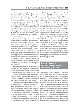 7. Clinical Swallowing and Feeding Assessment  271
is critical to optimizing feeding function.
For some children, psychotherapeutic con-
sultation and intervention may be needed.
Behavioral components related to feeding
may involve primary or secondary compli-
cating factors (Chapter 13). Children who
are difficult to feed have long been reported
to be at higher risk for abuse by caregivers
and in turn may not grow as well as children
who are perceived as easy to feed (e.g., Klein
 Stern, 1971). Thus, maladaptive habits
become established and may persist for a
variety of reasons.
Consideration of physical, social, and
cultural factors influencing mealtime envi-
ronments is important in order to develop
a holistic perspective of the feeding process.
Assessment is needed of the physical envi-
ronments in which children eat (e.g., home,
school, child care, restaurants, and social
gatherings). Preparation of meals and the
feeding process are ways in which families
communicate their values and priorities,
in addition to being a method of meeting
nutritional needs. Assessment must include
understanding and respect for family goals
and priorities.
Knowledge of normal developmental
patterns and the sequential advancement
of oral sensorimotor skills is a prerequisite
to understanding the assessment process
(Chapter 2). Assessment of oral sensorimo-
tor and feeding activities follows directly
from the knowledge of normal expectations
and variations from those expectations.
The knowledge and skills of each profes-
sional must be extensive and cover all the
areas mentioned previously. The risks for
serious physiologic consequences are great
for children with feeding disorders if accu-
rate diagnoses are not made or if treatment
is carried out in fragmented ways or with
inappropriate techniques. This chapter is
not intended as a procedural manual but is
designed to describe aspects of swallowing
and feeding that need to be observed and
evaluated. The NICU is a specialized envi-
ronment that requires additional knowl-
edge and skills for professionals involved in
advancing oral feeding with these very high-
risk infants (focus later in this chapter). Just
as in other environments with children who
exhibit multifactorial swallowing and feed-
ing disorders, these evaluations should be
conducted in conjunction with an interdis-
ciplinary team of professionals who have the
child’s total well-being as the primary goal
(focuses on transition feeders and beyond
will be discussed later in this chapter). The
team approach is stressed throughout this
chapter with realizations that types of teams
differ from place to place, and may even be
virtual teams who communicate via inter-
active distance mechanisms. The next sec-
tions will cover the following topics: review
of the medical, developmental, and feeding
history; physical examination; and observa-
tion of a typical meal.
Review of Family,
Medical, Developmental,
and Feeding History
The medical record is a primary source of
information and is usually readily accessi-
ble to medical professionals and hopefully
to primary caregivers and to legal guard-
ians, especially with increased access to
electronic medical records in recent years.
When professionals in educational settings
do not have easy access to records, they may
gain information primarily from interview-
ing parents and other caregivers. Family,
prenatal, birth, and neonatal histories are all
important. History should encompass the
range of information suggested in Appen-
dix 7–A, which has detailed sections for
history, physical examination, and feeding
 