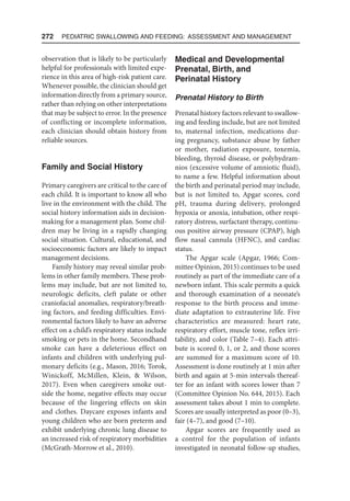 272  Pediatric Swallowing and Feeding: Assessment and Management
observation that is likely to be particularly
helpful for professionals with limited expe-
rience in this area of high-risk patient care.
Whenever possible, the clinician should get
information directly from a primary source,
rather than relying on other interpretations
that may be subject to error. In the presence
of conflicting or incomplete information,
each clinician should obtain history from
reliable sources.
Family and Social History
Primary caregivers are critical to the care of
each child. It is important to know all who
live in the environment with the child. The
social history information aids in decision-
making for a management plan. Some chil-
dren may be living in a rapidly changing
social situation. Cultural, educational, and
socioeconomic factors are likely to impact
management decisions.
Family history may reveal similar prob-
lems in other family members. These prob-
lems may include, but are not limited to,
neurologic deficits, cleft palate or other
craniofacial anomalies, respiratory/breath-
ing factors, and feeding difficulties. Envi-
ronmental factors likely to have an adverse
effect on a child’s respiratory status include
smoking or pets in the home. Secondhand
smoke can have a deleterious effect on
infants and children with underlying pul-
monary deficits (e.g., Mason, 2016; Torok,
Winickoff, McMillen, Klein,  Wilson,
2017). Even when caregivers smoke out-
side the home, negative effects may occur
because of the lingering effects on skin
and clothes. Daycare exposes infants and
young children who are born preterm and
exhibit underlying chronic lung disease to
an increased risk of respiratory morbidities
(McGrath-Morrow et al., 2010).
Medical and Developmental
Prenatal, Birth, and
Perinatal History
Prenatal History to Birth
Prenatal history factors relevant to swallow-
ing and feeding include, but are not limited
to, maternal infection, medications dur-
ing pregnancy, substance abuse by father
or mother, radiation exposure, toxemia,
bleeding, thyroid disease, or polyhydram-
nios (excessive volume of amniotic fluid),
to name a few. Helpful information about
the birth and perinatal period may include,
but is not limited to, Apgar scores, cord
pH, trauma during delivery, prolonged
hypoxia or anoxia, intubation, other respi-
ratory distress, surfactant therapy, continu-
ous positive airway pressure (CPAP), high
flow nasal cannula (HFNC), and cardiac
status.
The Apgar scale (Apgar, 1966; Com-
mittee Opinion, 2015) continues to be used
routinely as part of the immediate care of a
newborn infant. This scale permits a quick
and thorough examination of a neonate’s
response to the birth process and imme-
diate adaptation to extrauterine life. Five
characteristics are measured: heart rate,
respiratory effort, muscle tone, reflex irri-
tability, and color (Table 7–4). Each attri-
bute is scored 0, 1, or 2, and those scores
are summed for a maximum score of 10.
Assessment is done routinely at 1 min after
birth and again at 5-min intervals thereaf-
ter for an infant with scores lower than 7
(Committee Opinion No. 644, 2015). Each
assessment takes about 1 min to complete.
Scores are usually interpreted as poor (0–3),
fair (4–7), and good (7–10).
Apgar scores are frequently used as
a control for the population of infants
investigated in neonatal follow-up studies,
 