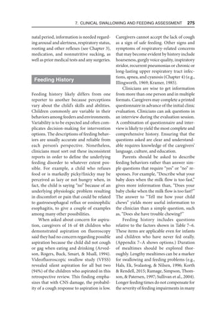 7. Clinical Swallowing and Feeding Assessment  275
natal period, information is needed regard-
ing arousal and alertness, respiratory status,
rooting and other reflexes (see Chapter 3),
medication, and nonnutritive sucking, as
well as prior medical tests and any surgeries.
Feeding History
Feeding history likely differs from one
reporter to another because perceptions
vary about the child’s skills and abilities.
Children commonly are variable in their
behaviors among feeders and environments.
Variability is to be expected and often com-
plicates decision-making for intervention
options. The descriptions of feeding behav-
iors are usually accurate and reliable from
each person’s perspective. Nonetheless,
clinicians must sort out these inconsistent
reports in order to define the underlying
feeding disorder to whatever extent pos-
sible. For example, a child who refuses
food or is markedly picky/finicky may be
perceived as lazy or not hungry when, in
fact, the child is saying “no” because of an
underlying physiologic problem resulting
in discomfort or pain that could be related
to gastroesophageal reflux or eosinophilic
esophagitis, to give a couple of examples
among many other possibilities.
When asked about concern for aspira-
tion, caregivers of 16 of 48 children who
demonstrated aspiration on fluoroscopy
said they had no concern regarding possible
aspiration because the child did not cough
or gag when eating and drinking (Arved-
son, Rogers, Buck, Smart,  Msall, 1994).
Videofluoroscopic swallow study (VFSS)
revealed silent aspiration for all but two
(94%) of the children who aspirated in this
retrospective review. This finding empha-
sizes that with CNS damage, the probabil-
ity of a cough response to aspiration is low.
Caregivers cannot accept the lack of cough
as a sign of safe feeding. Other signs and
symptoms of respiratory-related concerns
that may become evident by history include
hoarseness, gurgly voice quality, inspiratory
stridor, recurrent pneumonias or chronic or
long-lasting upper respiratory tract infec-
tions, apnea, and cyanosis (Chapter 4) (e.g.,
Illingworth, 1969; Kramer, 1985).
Clinicians are wise to get information
from more than one person and in multiple
formats. Caregivers may complete a printed
questionnaire in advance of the initial clinic
evaluation. Clinicians can ask questions in
an interview during the evaluation session.
A combination of questionnaire and inter-
view is likely to yield the most complete and
comprehensive history. Ensuring that the
questions asked are clear and understand-
able requires knowledge of the caregivers’
language, culture, and education.
Parents should be asked to describe
feeding behaviors rather than answer sim-
ple questions that require “yes” or “no” re-
sponses. For example, “Describe what your
baby does when the milk flow is too fast,”
gives more information than, “Does your
baby choke when the milk flow is too fast?”
The answer to “Tell me how your child
chews” yields more useful information to
the clinician than a simple question, such
as, “Does she have trouble chewing?”
Feeding history includes questions
relative to the factors shown in Table 7–6.
These items are applicable even for infants
and children who have never fed orally.
(Appendix 7–A shows options.) Duration
of mealtimes should be explored thor-
oughly. Lengthy mealtimes can be a marker
for swallowing and feeding problems (e.g.,
Hals, Ek, Svalastog,  Nilsen, 1996; Korth
 Rendell, 2015; Ramage, Simpson, Thom-
son,  Patersen, 1997; Sullivan et al., 2004).
Longer feeding times do not compensate for
the severity of feeding impairments in many
 
