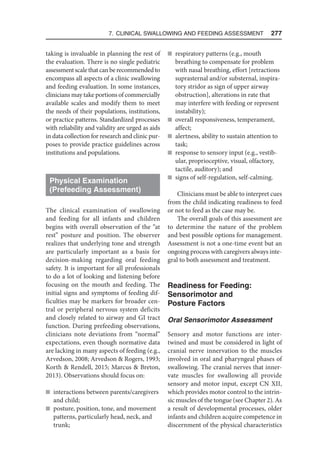 7. Clinical Swallowing and Feeding Assessment  277
taking is invaluable in planning the rest of
the evaluation. There is no single pediatric
assessmentscalethatcanberecommendedto
encompass all aspects of a clinic swallowing
and feeding evaluation. In some instances,
clinicians may take portions of commercially
available scales and modify them to meet
the needs of their populations, institutions,
or practice patterns. Standardized processes
with reliability and validity are urged as aids
in data collection for research and clinic pur-
poses to provide practice guidelines across
institutions and populations.
Physical Examination
(Prefeeding Assessment)
The clinical examination of swallowing
and feeding for all infants and children
begins with overall observation of the “at
rest” posture and position. The observer
realizes that underlying tone and strength
are particularly important as a basis for
decision-making regarding oral feeding
safety. It is important for all professionals
to do a lot of looking and listening before
focusing on the mouth and feeding. The
initial signs and symptoms of feeding dif-
ficulties may be markers for broader cen-
tral or peripheral nervous system deficits
and closely related to airway and GI tract
function. During prefeeding observations,
clinicians note deviations from “normal”
expectations, even though normative data
are lacking in many aspects of feeding (e.g.,
Arvedson, 2008; Arvedson  Rogers, 1993;
Korth  Rendell, 2015; Marcus  Breton,
2013). Observations should focus on:
n interactions between parents/caregivers
and child;
n posture, position, tone, and movement
patterns, particularly head, neck, and
trunk;
n respiratory patterns (e.g., mouth
breathing to compensate for problem
with nasal breathing, effort [retractions
suprasternal and/or substernal, inspira-
tory stridor as sign of upper airway
obstruction], alterations in rate that
may interfere with feeding or represent
instability);
n overall responsiveness, temperament,
affect;
n alertness, ability to sustain attention to
task;
n response to sensory input (e.g., vestib-
ular, proprioceptive, visual, olfactory,
tactile, auditory); and
n signs of self-regulation, self-calming.
Clinicians must be able to interpret cues
from the child indicating readiness to feed
or not to feed as the case may be.
The overall goals of this assessment are
to determine the nature of the problem
and best possible options for management.
Assessment is not a one-time event but an
ongoing process with caregivers always inte-
gral to both assessment and treatment.
Readiness for Feeding:
Sensorimotor and
Posture Factors
Oral Sensorimotor Assessment
Sensory and motor functions are inter-
twined and must be considered in light of
cranial nerve innervation to the muscles
involved in oral and pharyngeal phases of
swallowing. The cranial nerves that inner-
vate muscles for swallowing all provide
sensory and motor input, except CN XII,
which provides motor control to the intrin-
sic muscles of the tongue (see Chapter 2). As
a result of developmental processes, older
infants and children acquire competence in
discernment of the physical characteristics
 