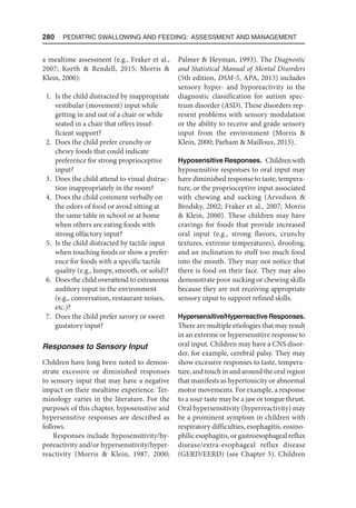 280  Pediatric Swallowing and Feeding: Assessment and Management
a mealtime assessment (e.g., Fraker et al.,
2007; Korth  Rendell, 2015; Morris 
Klein, 2000):
1. Is the child distracted by inappropriate
vestibular (movement) input while
getting in and out of a chair or while
seated in a chair that offers insuf-
ficient support?
2. Does the child prefer crunchy or
chewy foods that could indicate
preference for strong proprioceptive
input?
3. Does the child attend to visual distrac-
tion inappropriately in the room?
4. Does the child comment verbally on
the odors of food or avoid sitting at
the same table in school or at home
when others are eating foods with
strong olfactory input?
5. Is the child distracted by tactile input
when touching foods or show a prefer-
ence for foods with a specific tactile
quality (e.g., lumpy, smooth, or solid)?
6. Does the child overattend to extra­
neous
auditory input in the environment
(e.g., conversation, restaurant noises,
etc.)?
7. Does the child prefer savory or sweet
gustatory input?
Responses to Sensory Input
Children have long been noted to demon-
strate excessive or diminished responses
to sensory input that may have a negative
impact on their mealtime experience. Ter-
minology varies in the literature. For the
purposes of this chapter, hyposensitive and
hypersensitive responses are described as
follows.
Responses include hyposensitivity/hy-
poreactivity and/or hypersensitivity/hyper-
reactivity (Morris  Klein, 1987, 2000;
Palmer  Heyman, 1993). The Diagnostic
and Statistical Manual of Mental Disorders
(5th edition, DSM-5, APA, 2013) includes
sensory hyper- and hyporeactivity in the
diagnostic classification for autism spec-
trum disorder (ASD). These disorders rep-
resent problems with sensory modulation
or the ability to receive and grade sensory
input from the environment (Morris 
Klein, 2000; Parham  Mailloux, 2015).
Hyposensitive Responses. Children with
hyposensitive responses to oral input may
have diminished response to taste, tempera-
ture, or the proprioceptive input associated
with chewing and sucking (Arvedson 
Brodsky, 2002; Fraker et al., 2007; Morris
 Klein, 2000). These children may have
cravings for foods that provide increased
oral input (e.g., strong flavors, crunchy
textures, extreme temperatures), drooling,
and an inclination to stuff too much food
into the mouth. They may not notice that
there is food on their face. They may also
demonstrate poor sucking or chewing skills
because they are not receiving appropriate
sensory input to support refined skills.
Hypersensitive/Hyperreactive Responses.
There are multiple etiologies that may result
in an extreme or hypersensitive response to
oral input. Children may have a CNS disor-
der, for example, cerebral palsy. They may
show excessive responses to taste, tempera-
ture, and touch in and around the oral region
that manifests as hypertonicity or abnormal
motor movements. For example, a response
to a sour taste may be a jaw or tongue thrust.
Oral hypersensitivity (hyperreactivity) may
be a prominent symptom in children with
respiratory difficulties, esophagitis, eosino-
philic esophagitis, or gastroesophageal reflux
disease/extra-esophageal reflux disease
(GERD/EERD) (see Chapter 5). Children
 