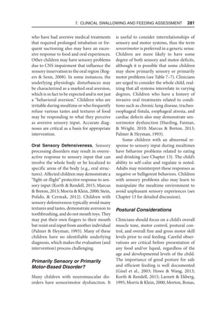 7. Clinical Swallowing and Feeding Assessment  281
who have had aversive medical treatments
that required prolonged intubation or fre-
quent suctioning also may have an exces-
sive response to food and oral experiences.
Other children may have sensory problems
due to CNS impairment that influence the
sensory innervation to the oral region (Rog-
ers  Senn, 2008). In some instances, the
underlying physiologic disturbances may
be characterized as a marked oral aversion,
which is in fact to be expected and is not just
a “behavioral aversion.” Children who are
irritable during mealtime or who frequently
refuse various tastes and textures of food
may be responding to what they perceive
as aversive sensory input. Accurate diag-
noses are critical as a basis for appropriate
intervention.
Oral Sensory Defensiveness. Sensory
processing disorders may result in overre-
active response to sensory input that can
involve the whole body or be localized to
specific areas of the body (e.g., oral struc-
tures). Affected children may demonstrate a
“fight-or-flight” protective response to sen-
sory input (Korth  Rendell, 2015; Marcus
 Breton, 2013; Morris  Klein, 2000; Stein,
Polido,  Cermak, 2012). Children with
sensory defensiveness typically avoid many
textures and tastes, demonstrate aversion to
toothbrushing, and do not mouth toys. They
may put their own fingers to their mouth
but resist oral input from another individual
(Palmer  Heyman, 1993). Many of these
children have no identifiable underlying
diagnosis, which makes the evaluation (and
intervention) process challenging.
Primarily Sensory or Primarily
Motor-Based Disorder?
Many children with neuromuscular dis-
orders have sensorimotor dysfunction. It
is useful to consider interrelationships of
sensory and motor systems, thus the term
sensorimotor is preferred in a generic sense.
Children are more likely to have some
degree of both sensory and motor deficits,
although it is possible that some children
may show primarily sensory or primarily
motor problems (see Table 7–7). Clinicians
are urged to consider the whole child, real-
izing that all systems interrelate in varying
degrees. Children who have a history of
invasive oral treatments related to condi-
tions such as chronic lung disease, tracheo-
esophageal fistula, esophageal atresia, and
cardiac defects also may demonstrate sen-
sorimotor dysfunction (Harding, Faiman,
 Wright, 2010; Marcus  Breton, 2013;
Palmer  Heyman, 1993).
Some children with an abnormal re-
sponse to sensory input during mealtimes
have behavior problems related to eating
and drinking (see Chapter 13). The child’s
ability to self-calm and regulate is noted.
Adults may misinterpret these responses as
negative or belligerent behaviors. Children
with sensory problems also may learn to
manipulate the mealtime environment to
avoid unpleasant sensory experiences (see
Chapter 13 for detailed discussion).
Postural Considerations
Clinicians should focus on a child’s overall
muscle tone, motor control, postural con-
trol, and overall fine and gross motor skill
levels prior to oral feeding. Careful obser-
vations are critical before presentation of
any food and/or liquid, regardless of the
age and developmental levels of the child.
The importance of good posture for safe
and efficient feeding is well documented
(Gisel et al., 2003; Howe  Wang, 2013;
Korth  Rendell, 2015; Larnett  Ekberg,
1995; Morris  Klein, 2000; Morton, Bonas,
 