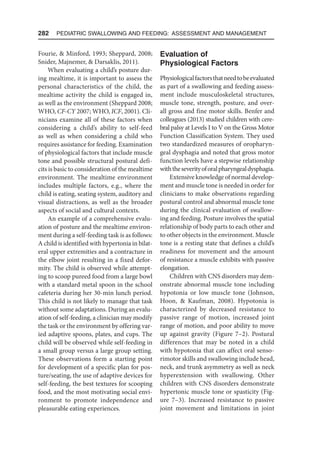 282  Pediatric Swallowing and Feeding: Assessment and Management
Fourie,  Minford, 1993; Sheppard, 2008;
Snider, Majnemer,  Darsaklis, 2011).
When evaluating a child’s posture dur-
ing mealtime, it is important to assess the
personal characteristics of the child, the
mealtime activity the child is engaged in,
as well as the environment (Sheppard 2008;
WHO, CF-CY 2007; WHO, ICF, 2001). Cli-
nicians examine all of these factors when
considering a child’s ability to self-feed
as well as when considering a child who
requires assistance for feeding. Examination
of physiological factors that include muscle
tone and possible structural postural defi-
cits is basic to consideration of the mealtime
environment. The mealtime environment
includes multiple factors, e.g., where the
child is eating, seating system, auditory and
visual distractions, as well as the broader
aspects of social and cultural contexts.
An example of a comprehensive evalu-
ation of posture and the mealtime environ-
ment during a self-feeding task is as follows:
A child is identified with hypertonia in bilat-
eral upper extremities and a contracture in
the elbow joint resulting in a fixed defor-
mity. The child is observed while attempt-
ing to scoop pureed food from a large bowl
with a standard metal spoon in the school
cafeteria during her 30-min lunch period.
This child is not likely to manage that task
without some adaptations. During an evalu-
ation of self-feeding, a clinician may modify
the task or the environment by offering var-
ied adaptive spoons, plates, and cups. The
child will be observed while self-feeding in
a small group versus a large group setting.
These observations form a starting point
for development of a specific plan for pos-
ture/seating, the use of adaptive devices for
self-feeding, the best textures for scooping
food, and the most motivating social envi-
ronment to promote independence and
pleasurable eating experiences.
Evaluation of
Physiological Factors
Physiologicalfactorsthatneedtobeevaluated
as part of a swallowing and feeding assess-
ment include musculoskeletal structures,
muscle tone, strength, posture, and over-
all gross and fine motor skills. Benfer and
colleagues (2013) studied children with cere-
bral palsy at Levels I to V on the Gross Motor
Function Classification System. They used
two standardized measures of oropharyn-
geal dysphagia and noted that gross motor
function levels have a stepwise relationship
withtheseverityoforalpharyngealdysphagia.
Extensive knowledge of normal develop-
ment and muscle tone is needed in order for
clinicians to make observations regarding
postural control and abnormal muscle tone
during the clinical evaluation of swallow-
ing and feeding. Posture involves the spatial
relationship of body parts to each other and
to other objects in the environment. Muscle
tone is a resting state that defines a child’s
readiness for movement and the amount
of resistance a muscle exhibits with passive
elongation.
Children with CNS disorders may dem-
onstrate abnormal muscle tone including
hypotonia or low muscle tone (Johnson,
Hoon,  Kaufman, 2008). Hypotonia is
characterized by decreased resistance to
passive range of motion, increased joint
range of motion, and poor ability to move
up against gravity (Figure 7–2). Postural
differences that may be noted in a child
with hypotonia that can affect oral senso-
rimotor skills and swallowing include head,
neck, and trunk asymmetry as well as neck
hyperextension with swallowing. Other
children with CNS disorders demonstrate
hypertonic muscle tone or spasticity (Fig-
ure 7–3). Increased resistance to passive
joint movement and limitations in joint
 