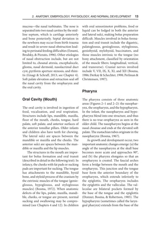 2. Anatomy, Embryology, Physiology, and Normal Development  13
mucosa—the nasal turbinates. The nose is
separated into two nasal cavities by the mid-
line septum, which is cartilage anteriorly
and bone posteriorly. Septal deviation in
the newborn may occur from birth trauma
and result in severe nasal obstruction lead-
ing to perinatal feeding difficulties (Emami,
Brodsky,  Pizzuto, 1996). Other etiologies
of nasal obstruction include, but are not
limited to, choanal atresia, encephalocele,
glioma, nasal dermoid, nasolacrimal duct
cyst, pyriform aperture stenosis, and rhini-
tis (Gnagi  Schraff, 2013; see Chapter 4).
Soft palate elevation and retraction seal off
the nasal cavity from the oropharynx and
the oral cavity.
Oral Cavity (Mouth)
The oral cavity is involved in ingestion of
food, vocalization, and oral respiration.
Structures include lips, mandible, maxilla,
floor of the mouth, cheeks, tongue, hard
palate, soft palate, and anterior surfaces of
the anterior tonsillar pillars. Older infants
and children also have teeth for chewing.
The lateral sulci are spaces between the
mandible or maxilla and the cheeks. The
anterior sulci are spaces between the man-
dible or maxilla and the lip muscles.
The structures in the mouth are impor-
tant for bolus formation and oral transit
(described in detail in the following text). In
infancy, the cheeks with fat pads or sucking
pads are important for sucking. The tongue
has attachments to the mandible, hyoid
bone, and styloid process of the cranium by
the extrinsic muscles of the tongue (genio-
glossus, hypoglossus, and styloglossus
muscles) (Bosma, 1972). When anatomic
defects of the lips, palate, maxilla, mandi-
ble, cheeks, or tongue are present, normal
sucking and swallowing may be compro-
mised (see Chapters 4 and 12). In children
with oral sensorimotor problems, food or
liquid can be lodged in both the anterior
and lateral sulci, making bolus preparation
difficult. Muscles involved in bolus forma-
tion and oral transit include the digastric,
palatoglossus, genioglossus, styloglossus,
geniohyoid, mylohyoid, buccinators, and
those muscles intrinsic to the tongue (no
bony attachment, classified by orientation
of the muscle fibers: longitudinal, vertical,
and transverse). Cranial nerves involved
include V, VII, IX, X, XI, and XII (Bosma,
1986; Derkay  Schechter, 1998; Perlman 
Christensen, 1997).
Pharynx
The pharynx consists of three anatomic
areas (Figures 2–1 and 2–2): the nasophar-
ynx, the oropharynx, and the hypopharynx.
In the infant, the nasopharynx and hypo-
pharynx blend into one structure, and thus
there is no true oropharynx as seen in the
older child. The nasopharynx begins at the
nasal choanae and ends at the elevated soft
palate. The eustachian tubes originate in the
nasopharynx (Bosma, 1967).
As growth and development occur, two
important anatomic changes emerge: (a) the
angle of the nasopharynx at the skull base
becomes more acute and approaches 90°,
and (b) the pharynx elongates so that an
oropharynx is created. The faucial arches
form a bridge between the mouth and the
oropharynx. This junction and the tongue
base form the anterior boundary of the
oropharynx, which extends inferiorly to
the epiglottis. The oropharynx includes
the epiglottis and the valleculae. The val-
leculae are bilateral pockets formed by
the base of the tongue and the epiglottis
(Donner, Bosma,  Robertson, 1985). The
hypopharynx (sometimes called the laryn-
geal pharynx) extends from the base of the
 