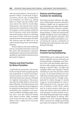 284  Pediatric Swallowing and Feeding: Assessment and Management
with movement patterns. The presence of
primitive reflexes, overall levels of physi-
cal activity, and any type of independent
oral stimulation are noted (e.g., putting
objects or fingers into the mouth). Clini-
cians observe the child for overall affect,
temperament, and responsiveness includ-
ing interaction with parents or other famil-
iar caregivers. Areas to evaluate include the
level of alertness, trunk, head, shoulders,
and mouth position, presence of drooling,
and means of both verbal and nonverbal
communication between parents and child.
The clinician notes the child’s use of eye
contact, head turning, touch, and avoidance
responses.
Posture influences the entire swallowing
process, not just bolus formation. Gross and
fine motor skill development, respiration
and phonation, and oral sensorimotor/feed-
ing skills are interrelated in intricate ways as
discussed in Chapter 2.
Posture and Oral Function
for Bolus Formation
A child with low muscle tone, who has dif-
ficulty moving the head up against gravity,
may demonstrate an extreme neck hyper-
extension posture as noted in Figure 7–2.
Abnormal muscle tone may also contribute
to a kyphotic trunk posture. This posture
may affect the child’s ability to orient to the
bolus efficiently. This hyperextension does
not provide a stable base or good alignment
for optimal oral sensorimotor control. Pos-
tural deficits may contribute to oral senso-
rimotor problems including tongue retrac-
tion and a tonic bite (Korth  Rendell,
2015; Morris  Klein, 2000). Instability
at the trunk and neck may affect a child’s
ability to have a stable jaw for oral motor
coordination.
Posture and Pharyngeal
Function for Swallowing
Neck hyperextension influences the align-
ment of pharyngeal structures and places
children at higher risk for aspiration dur-
ing oral feeding, especially with thin liquid.
Postural control also is related to coordina-
tion between respiration and swallowing
during feeding. A child must demonstrate
stability through the spine and mobility in
the rib cage for efficient respiration. This
relationship of stability and mobility is cru-
cial during the intricate coordination of
breathing and swallowing that takes place
during oral feeding.
Posture and Esophageal
Function During Swallowing
GERD/EERD may be influenced by body
posture. Lightdale, Gremse, and Section on
Gastroenterology, Hepatology, and Nutri-
tion (2013) note that healthy infants ben-
efit from fully upright positioning after a
feeding to prevent reflux. Corvaglia and
colleagues (2007) used impedance and pH
monitoring to note that premature infants
in prone or left lateral position have less
reflux than in the flat supine position. How-
ever, the prone position is strongly contra-
indicated for infants through 12 months
of age per recommendations for sleep in
SIDS prevention by the American Acad-
emy of Pediatrics (AAP) (2016). Infants
may be in prone position when they are
awake and closely supervised. Infants do
need experience in prone position to pro-
mote head lifting and upper body strength
overall (Dudek-Shriber  Zelazny, 2007;
Lightdale et al., 2013). Jung and colleagues
(2012) reported that upright positioning
may reduce the frequency of reflux-related
 