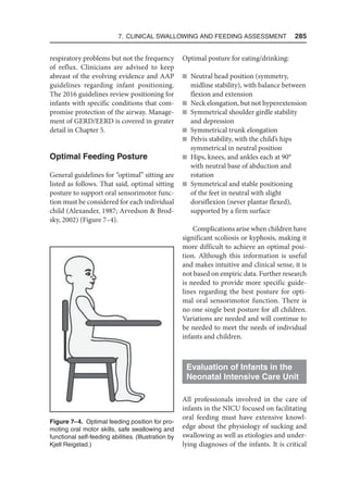 7. Clinical Swallowing and Feeding Assessment  285
respiratory problems but not the frequency
of reflux. Clinicians are advised to keep
abreast of the evolving evidence and AAP
guidelines regarding infant positioning.
The 2016 guidelines review positioning for
infants with specific conditions that com-
promise protection of the airway. Manage-
ment of GERD/EERD is covered in greater
detail in Chapter 5.
Optimal Feeding Posture
General guidelines for “optimal” sitting are
listed as follows. That said, optimal sitting
posture to support oral sensorimotor func-
tion must be considered for each individual
child (Alexander, 1987; Arvedson  Brod-
sky, 2002) (Figure 7–4).
Optimal posture for eating/drinking:
n Neutral head position (symmetry,
midline stability), with balance between
flexion and extension
n Neck elongation, but not hyperextension
n Symmetrical shoulder girdle stability
and depression
n Symmetrical trunk elongation
n Pelvis stability, with the child’s hips
symmetrical in neutral position
n Hips, knees, and ankles each at 90°
with neutral base of abduction and
rotation
n Symmetrical and stable positioning
of the feet in neutral with slight
dorsiflexion (never plantar flexed),
supported by a firm surface
Complications arise when children have
significant scoliosis or kyphosis, making it
more difficult to achieve an optimal posi-
tion. Although this information is useful
and makes intuitive and clinical sense, it is
not based on empiric data. Further research
is needed to provide more specific guide-
lines regarding the best posture for opti-
mal oral sensorimotor function. There is
no one single best posture for all children.
Variations are needed and will continue to
be needed to meet the needs of individual
infants and children.
Evaluation of Infants in the
Neonatal Intensive Care Unit
All professionals involved in the care of
infants in the NICU focused on facilitating
oral feeding must have extensive knowl-
edge about the physiology of sucking and
swallowing as well as etiologies and under-
lying diagnoses of the infants. It is critical
Figure 7–4. Optimal feeding position for pro-
moting oral motor skills, safe swallowing and
functional self-feeding abilities. (Illustration by
Kjell Reigstad.)
 