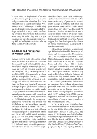 286  Pediatric Swallowing and Feeding: Assessment and Management
to understand the implications of various
genetic, neurologic, pulmonary, cardiac,
and gastrointestinal disorders that these
often critically ill infants experience. Prog-
noses for short- and long-term oral feeding
are closely related to the physical and physi-
ologic status. It is as important for the feed-
ing specialist to determine that an infant
is not ready for oral feeding as it is to give
guidance for ways to maximize oral feed-
ing skills and safety in those infants who are
stable and ready to feed orally.
Incidence and Prevalence
of Preterm Births
Current preterm birth rates in the United
States are under 10% (Martin, Hamilton,
Osterman, Driscoll,  Drake, 2018). Infants
classified as very low birth weight (VLBW)
made up 1.5% of preterm infants with
birth weight 1500 g. Extremely low birth
weight is 1000 g. Micropreemies are those
with birth weight less than 600 g. Survival
rate has increased with advances in tech-
nology that have not only increased sur-
vival, but have also improved outcomes.
Although atypical per limits of viability, a
case report of an infant born at 21 weeks’
4 days’ gestation showed unimpaired neu-
rodevelopmental outcome at 2 years of age
(Ahmad, Frey, Fierro, Kenton,  Placencia,
2017). This infant may be the most prema-
ture known survivor to date. Twenty-year
trends have been reviewed from Neonatal
Research Network Centers (1993–2012)
(Stoll et al., 2015). Data were derived from a
prospective registry of nearly 35,000 infants
born between 22 and 28 weeks’ gestational
age (GA) and with birth weights rang-
ing from 401 to 1500 g. Major morbidities
reported for infants surviving more than
12 hr included severe necrotizing enteroco-
litis, infection, bronchopulmonary dyspla-
sia (BPD), severe intracranial hemorrhage,
cystic periventricular leukomalacia, and/or
severe retinopathy of prematurity. In sum-
mary, changes in maternal and infant care
practices and modest reductions in several
morbidities were observed, although BPD
increased. Survival increased most mark-
edly for infants born at 23 and 24 weeks.
Survival without major morbidity increased
for infants born 25 to 28 weeks’ GA. Authors
suggest that these findings may be valuable
in family counseling and development of
novel interventions.
International variations in gestational
age (GA) distribution of births are reported
acrosshigh-incomecountries(Delnordetal.,
2017) in 27 European countries, United
States, Canada, and Japan. They found that
rates varied from 5.7 to 15.7 per 1,000 total
births and 4.0 to 11.9 per 1,000 live births.
The largest variability was noted with regis-
tration related to percentage of births at 22
to 23 weeks’ gestation (from 1%–23% of very
preterm births) and stillbirths (between 6%
and 40% of very preterm births). Recom-
mendations included exclusion of births at
22 to 23 weeks’ gestation and terminations
of pregnancy. Even so, large rate variations
persisted, with low- and middle-income
countries having the highest rates of pre-
term births. Findings reported by Delnord
et al. (2017) and Vogel et al. (2018) provide
support to the need for continued global
surveillance of preterm births regardless of
the country’s income level.
A rise in early term births has been
documented in the United States from 1989
to the mid-2000s, followed by a decline in
recent years (Buckles  Guldi, 2017). The
recent decline in early term births has been
driven by changes in medical practice advo-
cated by the American College of Obstetri-
cians and Gynecologists, programs such as
the March of Dimes’ “Worth the Wait” cam-
paign, and by Medicaid policy. Efforts to
 