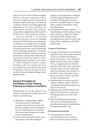 7. Clinical Swallowing and Feeding Assessment  287
reduce early term elective deliveries appear
effective. Early term inductions result in
lower birth weights and increase the risks of
precipitous labor, birth injury, and required
ventilation. Buckles and Guldi suggest that
reductions in early term inductions can
explain about one-third of the overall in-
creaseinbirthweightsbetween2010and2013
for births at 37 weeks’ gestation and above.
Given the increases in survival and
improved outcomes, a focus on evaluating
infants in the NICU has become widespread.
In addition to knowledge about etiologies
and sequelae associated with prematurity,
clinicians need to have a fund of knowledge
about embryology and genetics. Premature
infants have immature respiratory function,
postural tone, and structural alignment. As
reviewed by Carroll and Agarwal (2010),
although prenatal respiratory control must
be “ready to function” at birth, it remains
immature in the term neonate and more
so in infants born prematurely. Maturation
of respiratory function may take weeks or
months in the term infant and longer in the
preterm infant.
General Principles for
Facilitation of Oral Feeding
Potential for Infants in the NICU
Individualized care in the context of the
family is advocated and includes, but is not
limited to, the following:
n Maintenance of physiologic stability
with appreciation for individual
strengths and needs of the infant with
primary caregivers involved. Interpreta-
tion of communication of each infant
with respect and affirmation of family
desires is fundamental.
n Goals must be experience driven, with
appreciation and understanding of
sequences of development as underpin-
nings for nipple feeding (breast and/
or bottle). Feeding goals cannot be
protocol or template based, or volume
driven without consideration of the
individual infant.
n All professionals need to support
breastfeeding or bottle-feeding of breast
milk, whenever possible, for mothers
and infants. Bottle-feeding can be
provided based on desires stated by the
family and in consultation with NICU
professionals.
Caregiver Involvement
n Caregiver involvement is encouraged by
all professionals, with caregivers present
as much as possible, depending on
family circumstances, jobs, and infant’s
length of stay, to name a few variables.
They are integral partners with other
members of the team. They are primary
decision-makers for their infant with
input from multiple team members in
the NICU. Infant and mother, who is
usually the primary feeder, should be
cared for simultaneously.
n Breastfeeding is the optimal goal for
mothers and their infants. Lactation
consultants and feeding specialists can
assist in this process.
n When parents want their infant to be
bottle-fed, that decision is respected.
Feeding specialists can assist in this
process.
n Parents should be primary feeders
with nurses and feeding specialists
providing demonstration and guidance
throughout the NICU stay.
Environmental Protection
n A primary goal for infants is
nonstressful responses to all proce­
dures (to whatever degree possible).
 