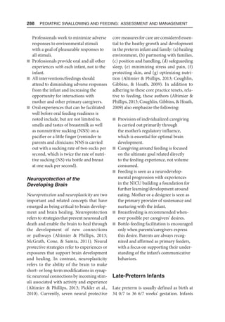 288  Pediatric Swallowing and Feeding: Assessment and Management
Professionals work to minimize adverse
responses to environmental stimuli
with a goal of pleasurable responses to
all stimuli.
n Professionals provide oral and all other
experiences with each infant, not to the
infant.
n All interventions/feedings should
attend to diminishing adverse responses
from the infant and increasing the
opportunity for interactions with
mother and other primary caregivers.
n Oral experiences that can be facilitated
well before oral feeding readiness is
noted include, but are not limited to,
smells and tastes of breastmilk as well
as nonnutritive sucking (NNS) on a
pacifier or a little finger (reminder to
parents and clinicians: NNS is carried
out with a sucking rate of two sucks per
second, which is twice the rate of nutri-
tive sucking (NS) via bottle and breast
at one suck per second).
Neuroprotection of the
Developing Brain
Neuroprotection and neuroplasticity are two
important and related concepts that have
emerged as being critical to brain develop-
ment and brain healing. Neuroprotection
refers to strategies that prevent neuronal cell
death and enable the brain to heal through
the development of new connections
or pathways (Altimier  Phillips, 2013;
McGrath, Cone,  Samra, 2011). Neural
protective strategies refer to experiences or
exposures that support brain development
and healing. In contrast, neuroplasticity
refers to the ability of the brain to make
short- or long-term modifications in synap-
tic neuronal connections by incoming stim-
uli associated with activity and experience
(Altimier  Phillips, 2013; Pickler et al.,
2010). Currently, seven neural protective
core measures for care are considered essen-
tial to the heathy growth and development
in the preterm infant and family: (a) healing
environment, (b) partnering with families,
(c) position and handling, (d) safeguarding
sleep, (e) minimizing stress and pain, (f)
protecting skin, and (g) optimizing nutri-
tion (Altimier  Phillips, 2013; Coughlin,
Gibbins,  Hoath, 2009). In addition to
adhering to these core practice tenets, rela-
tive to feeding, these authors (Altimier 
Phillips, 2013; Coughlin, Gibbins,  Hoath,
2009) also emphasize the following:
n Provision of individualized caregiving
is carried out primarily through
the mother’s regulatory influence,
which is essential for optimal brain
development.
n Caregiving around feeding is focused
on the ultimate goal related directly
to the feeding experience, not volume
consumed.
n Feeding is seen as a neurodevelop-
mental progression with experiences
in the NICU building a foundation for
further learning/development around
eating. Mother or a designee is seen as
the primary provider of sustenance and
nurturing with the infant.
n Breastfeeding is recommended when-
ever possible per caregivers’ desires.
n Bottle-feeding facilitation is encouraged
only when parents/caregivers express
this desire. Parents are always recog-
nized and affirmed as primary feeders,
with a focus on supporting their under-
standing of the infant’s communicative
behaviors.
Late-Preterm Infants
Late preterm is usually defined as birth at
34 0/7 to 36 6/7 weeks’ gestation. Infants
 