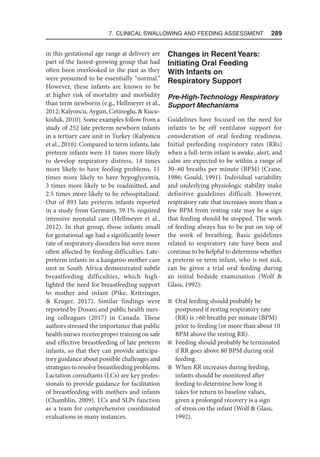 7. Clinical Swallowing and Feeding Assessment  289
in this gestational age range at delivery are
part of the fastest-growing group that had
often been overlooked in the past as they
were presumed to be essentially “normal.”
However, these infants are known to be
at higher risk of mortality and morbidity
than term newborns (e.g., Hellmeyer et al.,
2012; Kalyoncu, Aygun, Cetinoglu,  Kucu-
koduk, 2010). Some examples follow from a
study of 252 late preterm newborn infants
in a tertiary care unit in Turkey (Kalyoncu
et al., 2010): Compared to term infants, late
preterm infants were 11 times more likely
to develop respiratory distress, 14 times
more likely to have feeding problems, 11
times more likely to have hypoglycemia,
3 times more likely to be readmitted, and
2.5 times more likely to be rehospitalized.
Out of 893 late preterm infants reported
in a study from Germany, 59.1% required
intensive neonatal care (Hellmeyer et al.,
2012). In that group, those infants small
for gestational age had a significantly lower
rate of respiratory disorders but were more
often affected by feeding difficulties. Late-
preterm infants in a kangaroo mother care
unit in South Africa demonstrated subtle
breastfeeding difficulties, which high-
lighted the need for breastfeeding support
to mother and infant (Pike, Kritzinger,
 Kruger, 2017). Similar findings were
reported by Dosani and public health nurs-
ing colleagues (2017) in Canada. These
authors stressed the importance that public
health nurses receive proper training on safe
and effective breastfeeding of late preterm
infants, so that they can provide anticipa-
tory guidance about possible challenges and
strategies to resolve breastfeeding problems.
Lactation consultants (LCs) are key profes-
sionals to provide guidance for facilitation
of breastfeeding with mothers and infants
(Chamblin, 2009). LCs and SLPs function
as a team for comprehensive coordinated
evaluations in many instances.
Changes in Recent Years:
Initiating Oral Feeding
With Infants on
Respiratory Support
Pre-High-Technology Respiratory
Support Mechanisms
Guidelines have focused on the need for
infants to be off ventilator support for
consideration of oral feeding readiness.
Initial prefeeding respiratory rates (RRs)
when a full-term infant is awake, alert, and
calm are expected to be within a range of
30–60 breaths per minute (BPM) (Crane,
1986; Gould, 1991). Individual variability
and underlying physiologic stability make
definitive guidelines difficult. However,
respiratory rate that increases more than a
few BPM from resting rate may be a sign
that feeding should be stopped. The work
of feeding always has to be put on top of
the work of breathing. Basic guidelines
related to respiratory rate have been and
continue to be helpful to determine whether
a preterm or term infant, who is not sick,
can be given a trial oral feeding during
an initial bedside examination (Wolf 
Glass, 1992):
n Oral feeding should probably be
postponed if resting respiratory rate
(RR) is 60 breaths per minute (BPM)
prior to feeding (or more than about 10
BPM above the resting RR).
n Feeding should probably be terminated
if RR goes above 80 BPM during oral
feeding.
n When RR increases during feeding,
infants should be monitored after
feeding to determine how long it
takes for return to baseline values,
given a prolonged recovery is a sign
of stress on the infant (Wolf  Glass,
1992).
 