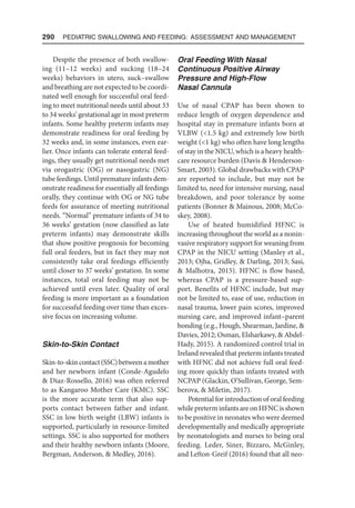 290  Pediatric Swallowing and Feeding: Assessment and Management
Despite the presence of both swallow-
ing (11–12 weeks) and sucking (18–24
weeks) behaviors in utero, suck–swallow
and breathing are not expected to be coordi-
nated well enough for successful oral feed-
ing to meet nutritional needs until about 33
to 34 weeks’ gestational age in most preterm
infants. Some healthy preterm infants may
demonstrate readiness for oral feeding by
32 weeks and, in some instances, even ear-
lier. Once infants can tolerate enteral feed-
ings, they usually get nutritional needs met
via orogastric (OG) or nasogastric (NG)
tube feedings. Until premature infants dem-
onstrate readiness for essentially all feedings
orally, they continue with OG or NG tube
feeds for assurance of meeting nutritional
needs. “Normal” premature infants of 34 to
36 weeks’ gestation (now classified as late
preterm infants) may demonstrate skills
that show positive prognosis for becoming
full oral feeders, but in fact they may not
consistently take oral feedings efficiently
until closer to 37 weeks’ gestation. In some
instances, total oral feeding may not be
achieved until even later. Quality of oral
feeding is more important as a foundation
for successful feeding over time than exces-
sive focus on increasing volume.
Skin-to-Skin Contact
Skin-to-skincontact(SSC)betweenamother
and her newborn infant (Conde-Agudelo
 Diaz-Rossello, 2016) was often referred
to as Kangaroo Mother Care (KMC). SSC
is the more accurate term that also sup-
ports contact between father and infant.
SSC in low birth weight (LBW) infants is
supported, particularly in resource-limited
settings. SSC is also supported for mothers
and their healthy newborn infants (Moore,
Bergman, Anderson,  Medley, 2016).
Oral Feeding With Nasal
Continuous Positive Airway
Pressure and High-Flow
Nasal Cannula
Use of nasal CPAP has been shown to
reduce length of oxygen dependence and
hospital stay in premature infants born at
VLBW (1.5 kg) and extremely low birth
weight (1 kg) who often have long lengths
of stay in the NICU, which is a heavy health-
care resource burden (Davis  Henderson-
Smart, 2003). Global drawbacks with CPAP
are reported to include, but may not be
limited to, need for intensive nursing, nasal
breakdown, and poor tolerance by some
patients (Bonner  Mainous, 2008; McCo-
skey, 2008).
Use of heated humidified HFNC is
increasing throughout the world as a nonin-
vasive respiratory support for weaning from
CPAP in the NICU setting (Manley et al.,
2013; Ojha, Gridley,  Darling, 2013; Sasi,
 Malhotra, 2015). HFNC is flow based,
whereas CPAP is a pressure-based sup-
port. Benefits of HFNC include, but may
not be limited to, ease of use, reduction in
nasal trauma, lower pain scores, improved
nursing care, and improved infant–parent
bonding (e.g., Hough, Shearman, Jardine, 
Davies, 2012; Osman, Elsharkawy,  Abdel-
Hady, 2015). A randomized control trial in
Ireland revealed that preterm infants treated
with HFNC did not achieve full oral feed-
ing more quickly than infants treated with
NCPAP (Glackin, O’Sullivan, George, Sem-
berova,  Miletin, 2017).
Potential for introduction of oral feeding
while preterm infants are on HFNC is shown
to be positive in neonates who were deemed
developmentally and medically appropriate
by neonatologists and nurses to being oral
feeding. Leder, Siner, Bizzaro, McGinley,
and Lefton-Greif (2016) found that all neo-
 