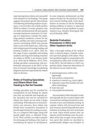 7. Clinical Swallowing and Feeding Assessment  291
nates meeting those criteria were successful
with initiation of oral feedings. This group
suggests that patient-specific determinants
of swallowing and feeding readiness are pri-
mary. A very low flow rate is likely used for
HFNC in infants ≥32 weeks’ gestation, who
are stable and demonstrate the prerequisite
neurodevelopmental maturation for feed-
ing. It is important to consider the under-
lying medical conditions, reasons for the
HFNC, and flow rate when assessing readi-
ness for oral feeding. HFNC does provide
better access to the infant’s face, which may
aid in improvement of nursing, feeding, and
bonding (Ciuffini et al., 2014). Thus far,
the range of rates compatible with feeding
readiness and long-term feeding outcomes
for infants on HFNC is not known (Leder
et al., 2016; Sasi  Malhotra, 2015). Thus,
feeding specialists communicate with pro-
fessionals and parents in the NICU on the
basis of extensive knowledge of underlying
diagnoses and more importantly the infant’s
status in all areas.
Roles of Feeding Specialists
and Others When Oral
Feeding Is Not Yet Feasible
Feeding specialists may be consulted for
consideration of oral feeding for infants
once they are medically and surgically sta-
ble. Specialists also may be consulted for
infants who clearly are not ready to begin
oral feeding. With adherence to neural pro-
tective core measures, these infants may
benefit from nonnutritive stimulation to
provide opportunities for sucking on a paci-
fier or a caregiver’s little finger, along with
partial nipple feeds, as tolerated (Chap-
ter 9). These activities can help to prepare
for advancing oral feeding as they assist in
normalizing all aspects of development.
In some situations, professionals can help
prepare families for the potential of long-
term nonoral feeding needs. Early identi-
fication of neonates at risk for developing
feeding problems in infancy is important
for prevention of severe problems in many
instances (e.g., Hawdon, Beauregard, Slat-
tery,  Kennedy, 2000).
Bedside Evaluation
Procedures in NICU and
Other Inpatient Units
After a thorough reading of the medical
chart, a clinician begins a bedside evalua-
tion upon first glimpse of the infant. These
basic guidelines apply to young infants who
are inpatients in other units, as well as those
in the NICU. Not all infants in a NICU are
preterm infants. Important observations of
the infant at rest are made to note:
n general appearance (well or sick
appearing);
n state, posture, and position;
n responses to stimuli (e.g., touch, light);
n respiratory status that includes rate and
effort of breathing;
n heart rate; and
n oral peripheral mechanism.
Any asymmetry of the extremities, trunk,
and especially the face is noted. Infants with
increased tone and hypersensitivity to stim-
uli tend to have uncoordinated sucking. In
contrast, infants with decreased tone and
lack of sensory arousal frequently have poor
initiation of sucking and suck movements
are weak. Open-mouth posture that can
indicate mouth breathing raises the possi-
bility of low tone or upper airway obstruc-
tion, given that infants are described as
predominantly obligate nose breathers in
 