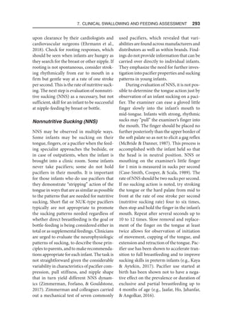 7. Clinical Swallowing and Feeding Assessment  293
upon clearance by their cardiologists and
cardiovascular surgeons (Ehrmann et al.,
2018). Check for rooting responses, which
should be seen when infants are hungry as
they search for the breast or other nipple. If
rooting is not spontaneous, consider strok-
ing rhythmically from ear to mouth in a
firm but gentle way at a rate of one stroke
per second. This is the rate of nutritive suck-
ing. The next step is evaluation of nonnutri-
tive sucking (NNS) as a necessary, but not
sufficient, skill for an infant to be successful
at nipple-feeding by breast or bottle.
Nonnutritive Sucking (NNS)
NNS may be observed in multiple ways.
Some infants may be sucking on their
tongue, fingers, or a pacifier when the feed-
ing specialist approaches the bedside, or
in case of outpatients, when the infant is
brought into a clinic room. Some infants
never take pacifiers; some do not hold
pacifiers in their mouths. It is important
for those infants who do use pacifiers that
they demonstrate “stripping” action of the
tongue in ways that are as similar as possible
to the patterns that are needed for nutritive
sucking, Short flat or NUK-type pacifiers
typically are not appropriate to promote
the sucking patterns needed regardless of
whether direct breastfeeding is the goal or
bottle-feeding is being considered either in
total or as supplemental feedings. Clinicians
are urged to evaluate the neurophysiologic
patterns of sucking, to describe those prin-
ciples to parents, and to make recommenda-
tions appropriate for each infant. The task is
not straightforward given the considerable
variability in characteristics of pacifier com-
pression, pull stiffness, and nipple shape
that in turn yield different NNS dynam-
ics (Zimmerman, Forlano,  Gouldstone,
2017). Zimmerman and colleagues carried
out a mechanical test of seven commonly
used pacifiers, which revealed that vari-
abilities are found across manufacturers and
distributors as well as within brands. Find-
ings do not provide information that can be
carried over directly to individual infants.
They emphasize the need for further inves-
tigation into pacifier properties and sucking
patterns in young infants.
During evaluation of NNS, it is not pos-
sible to determine the tongue action just by
observation of an infant sucking on a paci-
fier. The examiner can ease a gloved little
finger slowly into the infant’s mouth to
mid-tongue. Infants with strong, rhythmic
sucks may “pull” the examiner’s finger into
the mouth. The finger should be placed no
further posteriorly than the upper border of
the soft palate so as not to elicit a gag reflex
(McBride  Danner, 1987). This process is
accomplished with the infant held so that
the head is in neutral position. NNS or
mouthing on the examiner’s little finger
for 1 min is measured in sucks per second
(Case-Smith, Cooper,  Scala, 1989). The
rate of NNS should be two sucks per second.
If no sucking action is noted, try stroking
the tongue or the hard palate from mid to
front at the rate of one stroke per second
(nutritive sucking rate) four to six times,
then stop and hold the finger in the infant’s
mouth. Repeat after several seconds up to
10 to 12 times. Slow removal and replace-
ment of the finger on the tongue at least
twice allows for observation of initiation
of movement, cupping of the tongue, and
extension and retraction of the tongue. Pac-
ifier use has been shown to accelerate tran-
sition to full breastfeeding and to improve
sucking skills in preterm infants (e.g., Kaya
 Aytekin, 2017). Pacifier use started at
birth has been shown not to have a nega-
tive effect on the prevalence or duration of
exclusive and partial breastfeeding up to
4 months of age (e.g., Jaafar, Ho, Jahanfar,
 Angolkar, 2016).
 