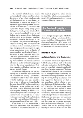 294  Pediatric Swallowing and Feeding: Assessment and Management
The “normal” infant closes the mouth
and immediately initiates a sucking action.
The tongue of an infant with hypotonia
will feel soft and can be moved easily by
the examiner. In contrast, the tongue of an
infant with hypertonia may be firm and con-
tracted, likely retracted. An excessive bite
is present if the jaws clamp firmly against
the finger and sucking is not initiated. NNS
can be assessed immediately before an oral
feeding trial or a nonoral tube feeding, as
well as during a tube feeding. Breathing
patterns are observed for changes in rate
and rhythm. The presence of any respira-
tory noises during NNS and swallow are
also noted. In most instances, infants with
signs of respiratory distress require in-depth
airway examination before evaluation of
nutritive sucking is undertaken (Chapter 4).
There may be some exceptions when clini-
cians raise questions about airway status,
and they will proceed to a limited oral feed-
ing evaluation that can provide additional
information useful to the otolaryngologist
prior to the airway examination. Deci-
sions regarding oral feeding trials take into
account multiple factors.
An adequate NNS pattern may not nec-
essarily lead to adequate nutritive sucking
for successful oral feeding. Nonetheless,
some benefits of NNS have been demon-
strated to facilitate a more rapid transition
from gavage to full oral feeding and earlier
discharge from NICU to home, although
findings vary across studies (e.g., Arved-
son, Clark, Lazarus, Schooling,  Frymark,
2010; Bingham, Ashikaga,  Abbasi, 2010),
for increasing transcutaneous oxygen ten-
sion in infants between 32 and 35 weeks’
postconceptional age (Paludetto, Robertson,
Hack, Shivpuri,  Martin, 1984), and for
increasing weight gain (Field et al., 1982).
If the infant does not demonstrate a
functional nonnutritive suck, the clinician
should make recommendations for NNS
that may help prepare the infant for oral
feeding. If the infant demonstrates a func-
tional NNS and has a stable airway, proceed
with an oral feeding evaluation.
Oral Feeding Evaluation:
Three Groups of Infants
This section presents principles of bedside/
clinical oral feeding evaluations of three
groups of children: (a) infants in the NICU,
(b) infants beyond the NICU with a feed-
ing specialist and lactation consultant, and
(c) infants who are total bottle-feeders.
Infants in NICU
Nutritive Sucking and Swallowing
The evaluation is most likely targeted toward
bottle-feeding of breast milk or formula,
unless the mother is in the NICU and pre-
pared to breastfeed with anticipated guid-
ance from a lactation consultant. If the infant
has an OG or NG tube, it may be removed
for the feeding evaluation if the infant has
shown readiness for possible total oral feed-
ing. If, however, history and physical find-
ings suggest that the infant is not likely to
take much liquid orally, it is better to leave
the tube in place. NG tubes may have effects
in VLBW infants that impact airway stabil-
ity (e.g., decreased nasal airflow, increased
airway resistance, and abnormal airway
distribution). An intermittent NG tube may
create other problems: insertion stimulates
the larynx and may cause laryngospasm.
Apnea and bradycardia are more likely,
and pharyngeal and esophageal trauma are
possible (Symington, Ballantyne, Pinelli, 
Stevens, 1995). An NG tube in place before
feeding can affect the start of the oral feeds
 