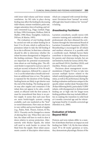 7. Clinical Swallowing and Feeding Assessment  295
with lower tidal volume and lower minute
ventilation. An NG tube in place during
feeding may affect the feeding by decreasing
tidal volume, minute ventilation, pulse rate,
oxygen saturation, force of sucking, and vol-
ume consumed (e.g., Daga, Lunkad, Daga,
 Aluja, 1999; Greenspan, Wolfson, Holt, 
Shaffer, 1990; Shiao, Youngblut, Anderson,
DiFiore,  Martin, 1995).
The evaluation of oral feeding should
be carried out with an infant feeding for at
least 15 to 20 min, which is sufficient for a
premature infant to take the full feeding if
he or she is efficient. In that time a clinician
should be able to determine whether the
infant becomes disorganized or fatigued as
the feeding continues. These observations
are important for potential recommenda-
tions about an oral feeding plan. The effi-
cient feeder is expected to suck at a rate of 1
suck per second, in bursts of 10 to 30 suck/
swallow sequences, followed by a pause of
1 or 2 s as the infant takes a breath and swal-
lows an additional time or two. The pattern
is repeated for the duration of the feeding.
Sucking bursts are likely to get shorter near
the end of the feeding. The feeding special-
ist may alter nipples and containers if the
infant does not appear to be calm, coordi-
nated, or efficient with the first system. It
must be remembered that there is no per-
fect nipple. It seems that each year there
are more bottle/nipple systems coming
available, each one marketed as the “best”
in varied dimensions. Flow rates are shown
to vary within and across brands of nipples
(e.g., Pados, Park, Thoyre, Estrem,  Nix,
2015). Viscosity can be changed as a means
of altering flow rate. When flow rate is too
fast, the infant will have to work to slow it
down relative to airway protection. Alter-
natively with thicker liquids, the infant
will need to work harder to extract the
fluid from the nipple. Most infant assess-
ments consist of descriptive observations,
which are compared with normal develop-
ment. Deviations from “normal” are noted,
although data-based evidence for “normal”
is lacking.
Breastfeeding Facilitation
Lactation consultants, usually nurses with
extensive training and credentials or other
professionals who have obtained the certi-
fication through the International Board of
Lactation Consultant Examiners (IBLCE).
Breastfeeding is encouraged for all infants
and mothers whenever it is possible with
a worldwide reach. Multiple factors likely
contribute to decision-making. Resources
for parents and clinicians include, but are
not limited to, books by Genna (2016); War-
ren and Bond (2014); Zaichkin (2010); and
Zaichkin, Weiner, and Loren (2016).
Decisions about management recom-
mendations (Chapter 9) have to take into
account multiple factors related to the
infant’s underlying physical and physiologic
status, as well as the performance during the
feeding evaluation and factors unique to the
specific infant–mother dyad. Neonates (first
28 days following birth), particularly VLBW
infants, with disorganized or dysfunctional
feeding are at high risk for longer-term
feeding problems that may include difficul-
ties in making the transition to solid food
at 6 months corrected age and for tolerat-
ing lumpy food by 12 months corrected age
(Hawdon et al., 2000).
Evaluation of Infants
Beyond NICU
Preterm and term infants differ in a num-
ber of attributes that have an impact on oral
feeding (see Table 7–8). By the time infants
reach 39 to 40 weeks’ gestation or term,
they demonstrate physiologic flexion of the
 