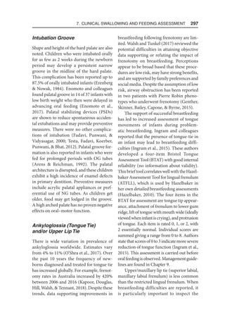 7. Clinical Swallowing and Feeding Assessment  297
Intubation Groove
Shape and height of the hard palate are also
noted. Children who were intubated orally
for as few as 2 weeks during the newborn
period may develop a persistent narrow
groove in the midline of the hard palate.
This complication has been reported up to
87.5% of orally intubated infants (Erenberg
 Nowak, 1984). Enomoto and colleagues
found palatal groove in 14 of 37 infants with
low birth weight who then were delayed in
advancing oral feeding (Enomoto et al.,
2017). Palatal stabilizing devices (PSDs)
are shown to reduce spontaneous acciden-
tal extubations and may provide preventive
measures. There were no other complica-
tions of intubation (Fadavi, Punwani, 
Vidyasagar, 2000; Testa, Fadavi, Koerber,
Punwani,  Bhat, 2012). Palatal groove for-
mation is also reported in infants who were
fed for prolonged periods with OG tubes
(Arens  Reichman, 1992). The palatal
architecture is disrupted, and these children
exhibit a high incidence of enamel defects
in primary dentition. Preventive measures
include acrylic palatal appliances or pref-
erential use of NG tubes. As children get
older, food may get lodged in the groove.
A high arched palate has no proven negative
effects on oral–motor function.
Ankyloglossia (Tongue Tie)
and/or Upper Lip Tie
There is wide variation in prevalence of
ankyloglossia worldwide. Estimates vary
from 4% to 11% (O’Shea et al., 2017). Over
the past 10 years the frequency of new-
borns diagnosed and treated for tongue tie
has increased globally. For example, frenot-
omy rates in Australia increased by 420%
between 2006 and 2016 (Kapoor, Douglas,
Hill, Walsh,  Tennant, 2018). Despite these
trends, data supporting improvements in
breastfeeding following frenotomy are lim-
ited. Walsh and Tunkel (2017) reviewed the
potential difficulties in attaining objective
data supporting or refuting the impact of
frenotomy on breastfeeding. Perceptions
appear to be broad based that these proce-
dures are low risk, may have strong benefits,
and are supported by family preferences and
social media. Despite the assumption of low
risk, airway obstruction has been reported
in two patients with Pierre Robin pheno-
types who underwent frenotomy (Genther,
Skinner, Bailey, Capone,  Byrne, 2015).
The support of successful breastfeeding
has led to increased assessment of tongue
movements of infants during problem-
atic breastfeeding. Ingram and colleagues
reported that the presence of tongue-tie in
an infant may lead to breastfeeding diffi-
culties (Ingram et al., 2015). These authors
developed a four-item Bristol Tongue
Assessment Tool (BTAT) with good internal
reliability (no information about validity).
This brief tool correlates well with the Hazel-
baker Assessment Tool for lingual frenulum
(ATFLL), which is used by Hazelbaker in
her own detailed breastfeeding assessments
(Hazelbaker, 2010). The four items in the
BTAT for assessment are tongue tip appear-
ance, attachment of frenulum to lower gum
ridge, lift of tongue with mouth wide(ideally
viewedwheninfantiscrying),andprotrusion
of tongue. Each item is rated 0, 1, or 2, with
2 essentially normal. Individual scores are
summed giving a range from 0 to 8. Authors
state that scores of 0 to 3 indicate more severe
reduction of tongue function (Ingram et al.,
2015). This assessment is carried out before
oral feeding is observed. Management guide-
lines are found in Chapter 9.
Upper/maxillary lip tie (superior labial,
maxillary labial frenulum) is less common
than the restricted lingual frenulum. When
breastfeeding difficulties are reported, it
is particularly important to inspect the
 