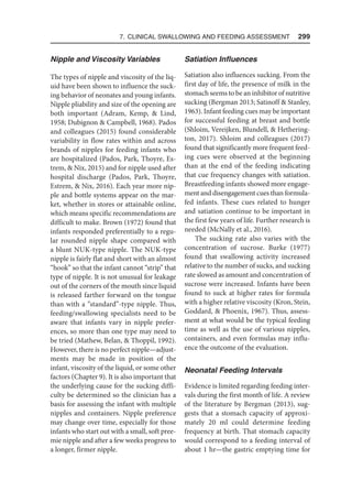 7. Clinical Swallowing and Feeding Assessment  299
Nipple and Viscosity Variables
The types of nipple and viscosity of the liq-
uid have been shown to influence the suck-
ing behavior of neonates and young infants.
Nipple pliability and size of the opening are
both important (Adram, Kemp,  Lind,
1958; Dubignon  Campbell, 1968). Pados
and colleagues (2015) found considerable
variability in flow rates within and across
brands of nipples for feeding infants who
are hospitalized (Pados, Park, Thoyre, Es-
trem,  Nix, 2015) and for nipple used after
hospital discharge (Pados, Park, Thoyre,
Estrem,  Nix, 2016). Each year more nip-
ple and bottle systems appear on the mar-
ket, whether in stores or attainable online,
which means specific recommendations are
difficult to make. Brown (1972) found that
infants responded preferentially to a regu-
lar rounded nipple shape compared with
a blunt NUK-type nipple. The NUK-type
nipple is fairly flat and short with an almost
“hook” so that the infant cannot “strip” that
type of nipple. It is not unusual for leakage
out of the corners of the mouth since liquid
is released farther forward on the tongue
than with a “standard”-type nipple. Thus,
feeding/swallowing specialists need to be
aware that infants vary in nipple prefer-
ences, so more than one type may need to
be tried (Mathew, Belan,  Thoppil, 1992).
However, there is no perfect nipple—adjust-
ments may be made in position of the
infant, viscosity of the liquid, or some other
factors (Chapter 9). It is also important that
the underlying cause for the sucking diffi-
culty be determined so the clinician has a
basis for assessing the infant with multiple
nipples and containers. Nipple preference
may change over time, especially for those
infants who start out with a small, soft pree-
mie nipple and after a few weeks progress to
a longer, firmer nipple.
Satiation Influences
Satiation also influences sucking. From the
first day of life, the presence of milk in the
stomach seems to be an inhibitor of nutritive
sucking (Bergman 2013; Satinoff  Stanley,
1963). Infant feeding cues may be important
for successful feeding at breast and bottle
(Shloim, Vereijken, Blundell,  Hethering-
ton, 2017). Shloim and colleagues (2017)
found that significantly more frequent feed-
ing cues were observed at the beginning
than at the end of the feeding indicating
that cue frequency changes with satiation.
Breastfeeding infants showed more engage-
ment and disengagement cues than formula-
fed infants. These cues related to hunger
and satiation continue to be important in
the first few years of life. Further research is
needed (McNally et al., 2016).
The sucking rate also varies with the
concentration of sucrose. Burke (1977)
found that swallowing activity increased
relative to the number of sucks, and sucking
rate slowed as amount and concentration of
sucrose were increased. Infants have been
found to suck at higher rates for formula
with a higher relative viscosity (Kron, Stein,
Goddard,  Phoenix, 1967). Thus, assess-
ment at what would be the typical feeding
time as well as the use of various nipples,
containers, and even formulas may influ-
ence the outcome of the evaluation.
Neonatal Feeding Intervals
Evidence is limited regarding feeding inter-
vals during the first month of life. A review
of the literature by Bergman (2013), sug-
gests that a stomach capacity of approxi-
mately 20 ml could determine feeding
frequency at birth. That stomach capacity
would correspond to a feeding interval of
about 1 hr—the gastric emptying time for
 
