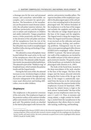 2. Anatomy, Embryology, Physiology, and Normal Development  15
a drainage area for the nose and paranasal
sinuses and eustachian tube/middle ear
complex, and a resonator for speech pro-
duction. The boundaries of the nasophar-
ynx are the posterior nasal choanae (anteri-
orly), the soft palate (anterior-inferior), the
skull base (posteriorly), and the hypophar-
ynx in infants and oropharynx in children
and adults (inferiorly). Tongue propulsion
moves a bolus posteriorly and thus assists
in the elevation of the soft palate and closes
off the nasopharynx from the rest of the
pharynx. Anatomic or functional defects of
the soft palate may result in nasopharyngeal
backflow/reflux during oral feedings (Chap-
ters 4 and 12).
The adenoid is a mass of lymphatic tissue
located behind the nasal cavity, in the roof
of the nasopharynx where the nose blends
into the throat. The adenoid, unlike the pala-
tine tonsils, has pseudostratified epithelium.
The adenoid is part of the “Waldeyer ring” of
lymphoid tissue, which includes the palatine
tonsils and the lingual tonsils.
During the first years of life, the adenoid
increases in size. Involution begins at about
age 8 years and extends through puberty.
Excessive enlargement of the adenoid may
cause nasal obstruction and feeding diffi-
culties, even in older children.
Oropharynx
The oropharynx is the posterior extension
of the oral cavity. The oropharynx begins at
the posterior surface of the anterior tonsillar
pillars and extends to the posterior pharyn-
geal wall. The palatine tonsils are attached
to the lateral pharyngeal walls between the
anterior and posterior tonsillar pillars. The
superior boundary of the oropharynx is par-
allel to the pharyngeal aspect of the soft pal-
ate in a line extending back to the posterior
pharyngeal wall. The inferior boundary of
the oropharynx is at the base of the tongue
and includes the epiglottis and valleculae.
The valleculae are wedge-shaped spaces at
the base of the tongue and the epiglottis.
The lingual tonsil is along the tongue base.
When the lingual tonsil becomes enlarged,
it can encroach on the valleculae and cause
significant airway, feeding, and swallow-
ing problems. Enlargement may be seen
when severe gastroesophageal reflux disease
(GERD)/extra-esophageal reflux disease
(EERD)2
is present. The lateral and poste-
rior walls of the oropharynx are formed by
the middle and part of the inferior pharyn-
geal constrictor muscles. The greater cornua
of the hyoid bone are included in the lateral
pharyngeal walls (Donner et al., 1985).
The body of the hyoid bone, located in
the deep musculature of the neck, attaches
to the base of the tongue. The base of the
tongue and the larynx descend inferiorly
during the first 4 years of life. By age 4, the
base of the tongue is anatomically sepa-
rated from the larynx in the vertical plane
and thus becomes the anterior border of the
oropharynx (Caruso  Sauerland, 1990).
Because the infant’s larynx is high in the
neck, almost “tucked under” the base of the
tongue, no true oropharynx exists (see Fig-
ures 2–1 and 2–2). Thus, in neonates and
young infants, a single conduit for breath-
ing is created from the nasopharynx to the
hypopharynx that allows them to coordi-
nate sucking, swallowing, and breathing.
2 
Gastroesophageal reflux disease (GERD) refers to the abnormal regurgitation of acid into the esophagus
causing symptoms. When acid and other stomach contents emerge from the esophagus into the pharynx,
larynx, mouth, and nasal cavities, the most commonly accepted term is extra-esophageal reflux disease
(EERD) (Sasaki  Toohill, 2000).
 