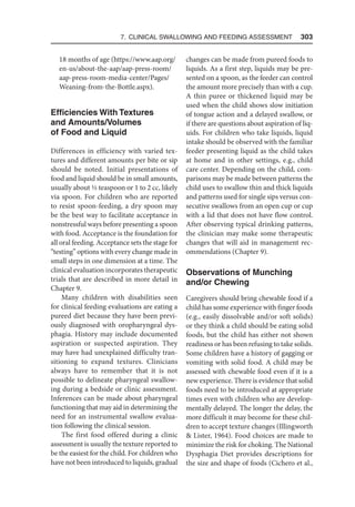 7. Clinical Swallowing and Feeding Assessment  303
18 months of age (https://www.aap.org/
en-us/about-the-aap/aap-press-room/
aap-press-room-media-center/Pages/
Weaning-from-the-Bottle.aspx).
Efficiencies With Textures
and Amounts/Volumes
of Food and Liquid
Differences in efficiency with varied tex-
tures and different amounts per bite or sip
should be noted. Initial presentations of
food and liquid should be in small amounts,
usually about 1/3 teaspoon or 1 to 2 cc, likely
via spoon. For children who are reported
to resist spoon-feeding, a dry spoon may
be the best way to facilitate acceptance in
nonstressful ways before presenting a spoon
with food. Acceptance is the foundation for
all oral feeding. Acceptance sets the stage for
“testing” options with every change made in
small steps in one dimension at a time. The
clinical evaluation incorporates therapeutic
trials that are described in more detail in
Chapter 9.
Many children with disabilities seen
for clinical feeding evaluations are eating a
pureed diet because they have been previ-
ously diagnosed with oropharyngeal dys-
phagia. History may include documented
aspiration or suspected aspiration. They
may have had unexplained difficulty tran-
sitioning to expand textures. Clinicians
always have to remember that it is not
possible to delineate pharyngeal swallow-
ing during a bedside or clinic assessment.
Inferences can be made about pharyngeal
functioning that may aid in determining the
need for an instrumental swallow evalua-
tion following the clinical session.
The first food offered during a clinic
assessment is usually the texture reported to
be the easiest for the child. For children who
have not been introduced to liquids, gradual
changes can be made from pureed foods to
liquids. As a first step, liquids may be pre-
sented on a spoon, as the feeder can control
the amount more precisely than with a cup.
A thin puree or thickened liquid may be
used when the child shows slow initiation
of tongue action and a delayed swallow, or
if there are questions about aspiration of liq-
uids. For children who take liquids, liquid
intake should be observed with the familiar
feeder presenting liquid as the child takes
at home and in other settings, e.g., child
care center. Depending on the child, com-
parisons may be made between patterns the
child uses to swallow thin and thick liquids
and patterns used for single sips versus con-
secutive swallows from an open cup or cup
with a lid that does not have flow control.
After observing typical drinking patterns,
the clinician may make some therapeutic
changes that will aid in management rec-
ommendations (Chapter 9).
Observations of Munching
and/or Chewing
Caregivers should bring chewable food if a
child has some experience with finger foods
(e.g., easily dissolvable and/or soft solids)
or they think a child should be eating solid
foods, but the child has either not shown
readiness or has been refusing to take solids.
Some children have a history of gagging or
vomiting with solid food. A child may be
assessed with chewable food even if it is a
new experience. There is evidence that solid
foods need to be introduced at appropriate
times even with children who are develop-
mentally delayed. The longer the delay, the
more difficult it may become for these chil-
dren to accept texture changes (Illingworth
 Lister, 1964). Food choices are made to
minimize the risk for choking. The National
Dysphagia Diet provides descriptions for
the size and shape of foods (Cichero et al.,
 