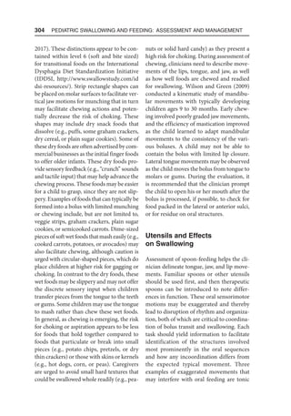 304  Pediatric Swallowing and Feeding: Assessment and Management
2017). These distinctions appear to be con-
tained within level 6 (soft and bite sized)
for transitional foods on the International
Dysphagia Diet Standardization Initiative
(IDDSI, http://www.swallowstudy.com/id​
dsi-resources/). Strip rectangle shapes can
be placed on molar surfaces to facilitate ver-
tical jaw motions for munching that in turn
may facilitate chewing actions and poten-
tially decrease the risk of choking. These
shapes may include dry snack foods that
dissolve (e.g., puffs, some graham crackers,
dry cereal, or plain sugar cookies). Some of
these dry foods are often advertised by com-
mercial businesses as the initial finger foods
to offer older infants. These dry foods pro-
vide sensory feedback (e.g., “crunch” sounds
and tactile input) that may help advance the
chewing process. These foods may be easier
for a child to grasp, since they are not slip-
pery. Examples of foods that can typically be
formed into a bolus with limited munching
or chewing include, but are not limited to,
veggie strips, graham crackers, plain sugar
cookies, or semicooked carrots. Dime-sized
pieces of soft wet foods that mash easily (e.g.,
cooked carrots, potatoes, or avocados) may
also facilitate chewing, although caution is
urged with circular-shaped pieces, which do
place children at higher risk for gagging or
choking. In contrast to the dry foods, these
wet foods may be slippery and may not offer
the discrete sensory input when children
transfer pieces from the tongue to the teeth
or gums. Some children may use the tongue
to mash rather than chew these wet foods.
In general, as chewing is emerging, the risk
for choking or aspiration appears to be less
for foods that hold together compared to
foods that particulate or break into small
pieces (e.g., potato chips, pretzels, or dry
thin crackers) or those with skins or kernels
(e.g., hot dogs, corn, or peas). Caregivers
are urged to avoid small hard textures that
could be swallowed whole readily (e.g., pea-
nuts or solid hard candy) as they present a
high risk for choking. During assessment of
chewing, clinicians need to describe move-
ments of the lips, tongue, and jaw, as well
as how well foods are chewed and readied
for swallowing. Wilson and Green (2009)
conducted a kinematic study of mandibu-
lar movements with typically developing
children ages 9 to 30 months. Early chew-
ing involved poorly graded jaw movements,
and the efficiency of mastication improved
as the child learned to adapt mandibular
movements to the consistency of the vari-
ous boluses. A child may not be able to
contain the bolus with limited lip closure.
Lateral tongue movements may be observed
as the child moves the bolus from tongue to
molars or gums. During the evaluation, it
is recommended that the clinician prompt
the child to open his or her mouth after the
bolus is processed, if possible, to check for
food packed in the lateral or anterior sulci,
or for residue on oral structures.
Utensils and Effects
on Swallowing
Assessment of spoon-feeding helps the cli-
nician delineate tongue, jaw, and lip move-
ments. Familiar spoons or other utensils
should be used first, and then therapeutic
spoons can be introduced to note differ-
ences in function. These oral sensorimotor
motions may be exaggerated and thereby
lead to disruption of rhythm and organiza-
tion, both of which are critical to coordina-
tion of bolus transit and swallowing. Each
task should yield information to facilitate
identification of the structures involved
most prominently in the oral sequences
and how any incoordination differs from
the expected typical movement. Three
examples of exaggerated movements that
may interfere with oral feeding are tonic
 